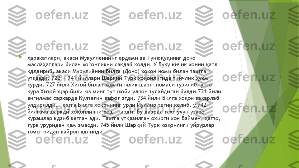 
аракатлари, акаси Мукулиённинг ёрдами ва Туню у нинг доно ҳ қ қ
масла атлари билан хо^онликни сакдаб  олди. У Буку кичик хонни  атл 	
ҳ қ қ
кдлдириб, акаси Мурулиённи Билга (Доно) хо он номи билан тахтга 	
қ
ут азди. 722 — 741 йиллари Шар ий Турк хо онлигида тинчлик  укм 	
қ қ қ ҳ
сурди. 727 йили Хитой билан  ам тинчлик шарт- номаси тузилиб, унга 	
ҳ
кура Хитой х;ар йили юз минг туп шойи улпон тулайдиган булди.731 йили 
енгилмас саркарда Култегин вафот этди. 734 йили Билга хо он за арлаб 	
қ ҳ
улдирилди. Тахтга Билга хокрннинг урли Йуллир тегин келиб, у 742 
йилгача шаркдй хо онликни бош-  арди. Бу даврда тахт учун узаро 	
қ қ
курашлар кдзиб кетган эди. Тахтга ут азилган охирги хон Баймен,  атто, 	
қ ҳ
турк уруридан  ам эмасди. 745 йили Шар ий Турк хо онлиги уйрурлар 	
ҳ қ қ
томо- нидан вайрон кдлинди                 