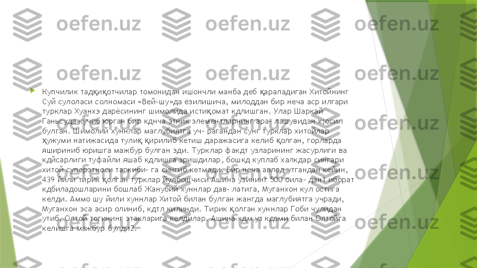 
Купчилик тад и отчилар томонидан ишончли манба деб  араладиган Хитойнинг қ қ қ
Суй сулоласи солномаси «Вей-шу»да ёзилишича, милоддан бир неча аср илгари 
турклар Хуанхэ дарёсининг шимолида исти омат кдлишган. Улар Шаркай 	
қ
Ганьсуда кучиб юрган бир кднча этник элементларнинг ара- лашувидан х;осил 
булган. Шимолий хуннлар маглубиятга уч- рагандан сунг турклар хитойлар 
ужуми натижасида тули   ирилиб кетиш даражасига келиб  олган, горларда 	
ҳ қ қ қ
яшириниб юришга мажбур булган эди. Турклар факдт узларининг жасурлиги ва 
кдйсарлиги туфайли яшаб кдлишга эришдилар, бошкд куплаб халкдар сингари 
хитой суперэтноси таркиби- га сингиб кетмади. Бир неча авлод утгандан кейин, 
439 йили тирик  олган турклар йулбошчиси Ашина узининг 500 оила- дан1 иборат 	
қ
кдбиладошларини бошлаб Жанубий хуннлар дав- латига, Муганхон кул остига 
келди. Аммо шу йили хуннлар Хитой билан булган жангда маглубиятга учради, 
Муганхон эса асир олиниб, кдтл килинди. Тирик  олган хуннлар Гоби чулидан 	
қ
утиб, Олтой тогининг этакларига келдилар. Ашина хдм уз кдвми билан Олтойга 
келишга мажбур булди2.                 