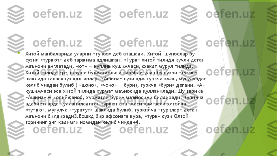 
Хитой манбаларида уларни «ту-юо» деб аташади. Хитой- шунослар бу 
сузни «туркют» деб таржима кдлишган. «Турк» хитой тилидя кучли деган 
маънони англатади, «ют» — куплик кушимчаси, факдт мурул тилида. 
Хитой тилида «р» товуши булмаганлиги сабабли улар бу сузни «ту-кю» 
шаклида талаффуз кдлганлар. «Ашина» сузи хдм туркча эмас, мугулчадан 
келиб чикдан булиб ( «шоно», «чоно» — бури), туркча «бури» дегани. «А» 
кушимчаси эса хитой тилида хурмат маъносида  улланилади. Шу тари а қ қ
«Ашина» — «олийжаноб, хурматли бури» маъносини билдиради. Купинча 
адабиётларда  улланиладиган туркют ата- маси  ам асли хитойча 	
қ ҳ
«ту+кю», мугулча «турк+ут» шаклида булиб, туркийча «турклар» деган 
маънони билдиради3.Бошкд бир афсонага кура, «турк» сузи Олтой 
торининг энг  адимги номидан келиб чи кдн4.
қ қ                 