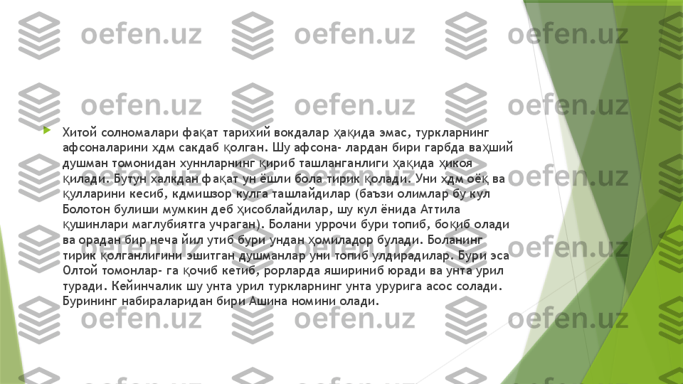 
Хитой солномалари фа ат тарихий вокдалар  а ида эмас, туркларнинг қ ҳ қ
афсоналарини хдм сакдаб  олган. Шу афсона- лардан бири гарбда ва ший 	
қ ҳ
душман томонидан хуннларнинг  ириб ташланганлиги  а ида  икоя 	
қ ҳ қ ҳ
илади. Бутун халкдан фа ат ун ёшли бола тирик  олади. Уни хдм оё  ва 	
қ қ қ қ
улларини кесиб, кдмишзор кулга ташлайдилар (баъзи олимлар бу кул 
қ
Болотон булиши мумкин деб  исоблайдилар, шу кул ёнида Аттила 	
ҳ
ушинлари маглубиятга учраган). Болани уррочи бури топиб, бо иб олади 	
қ қ
ва орадан бир неча йил утиб бури ундан  омиладор булади. Боланинг 	
ҳ
тирик  олганлигини эшитган душманлар уни топиб улдирадилар. Бури эса 	
қ
Олтой томонлар- га  очиб кетиб, рорларда яшириниб юради ва унта урил 	
қ
туради. Кейинчалик шу унта урил туркларнинг унта урурига асос солади. 
Бурининг набираларидан бири Ашина номини олади.                 