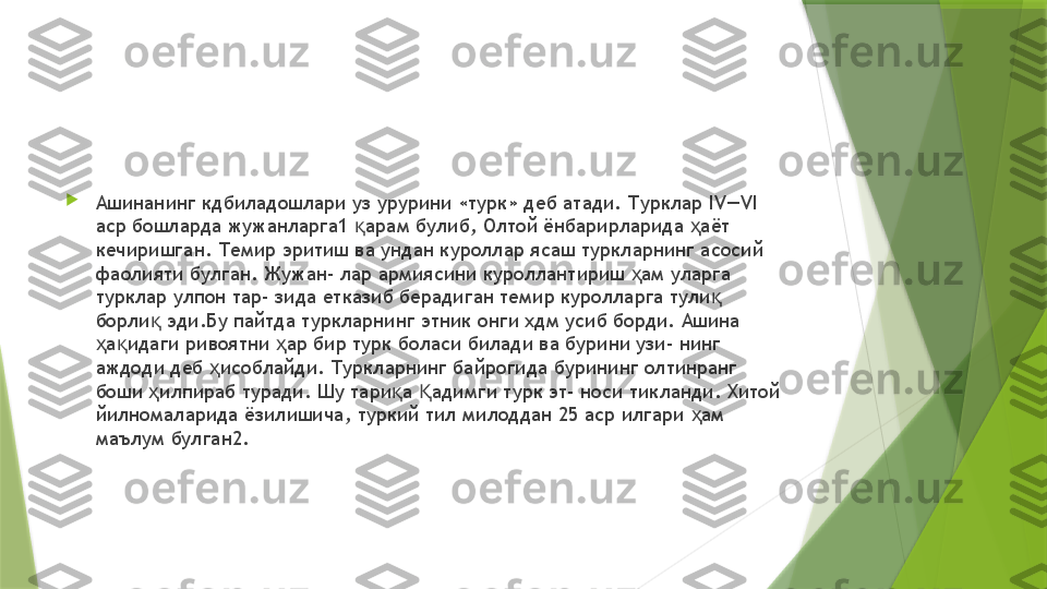 
Ашинанинг кдбиладошлари уз урурини «турк» деб атади. Турклар  IV—VI 
аср бошларда жужанларга1  арам булиб, Олтой ёнбарирларида  аёт қ ҳ
кечиришган. Темир эритиш ва ундан куроллар ясаш туркларнинг асосий 
фаолияти булган. Жужан- лар армиясини куроллантириш  ам уларга 	
ҳ
турклар улпон тар- зида етказиб берадиган темир куролларга тули  	
қ
борли  эди.Бу пайтда туркларнинг этник онги хдм усиб борди. Ашина 	
қ
а идаги ривоятни  ар бир турк боласи билади ва бурини узи- нинг 	
ҳ қ ҳ
аждоди деб  исоблайди. Туркларнинг байрогида бурининг олтинранг 	
ҳ
боши  илпираб туради. Шу тари а  адимги турк эт- носи тикланди. Хитой 	
ҳ қ Қ
йилномаларида ёзилишича, туркий тил милоддан 25 аср илгари  ам 	
ҳ
маълум булган2.                 