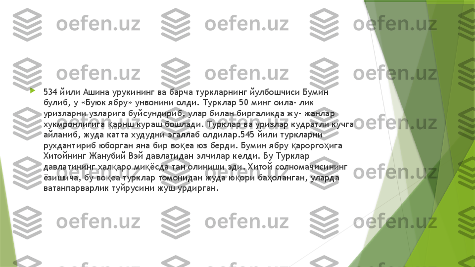 
534 йили Ашина урукининг ва барча туркларнинг йулбошчиси Бумин 
булиб, у «Буюк ябру» унвонини олди. Турклар 50 минг оила- лик 
уризларни узларига буйсундириб, улар билан биргаликда жу- жанлар 
хукмронлигига  арнш кураш бошлади. Турклар ва уризлар кудратли кучга қ
айланиб, жуда катта худудни эгаллаб олдилар.545 йили туркларни 
рухдантириб юборган яна бир во еа юз берди. Бумин ябру  арорго ига 	
қ қ ҳ
Хитойнинг Жанубий Вэй давлатидан элчилар келди. Бу Турклар 
давлатининг хал аро ми ёсда тан олиниши эди. Хитой солномачисининг 	
қ қ
ёзишича, бу во еа турклар томонидан жуда ю ори ба оланган, уларда 	
қ қ ҳ
ватанпарварлик туйрусини жуш урдирган.                 