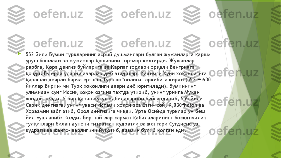 
552 йили Бумин туркларнинг асрий душманлари булган жужанларга  арши қ
уруш бошлади ва жужанлар  ушинини тор-мор келтирди. Жужанлар 	
қ
рарбга,  ора денгиз буйларига ва Карпат торлари ор али Венгрияга 	
Қ қ
очди. Бу ерда уларни аварлар деб атадилар.  адимги Хунн хо онлигига 	
қ Қ қ
арашли деярли барча ер- лар Турк хо^онлиги таркибига кирди (552 — 630 
қ
йиллар Бирин- чи Турк хо онлиги даври деб юритилади). Буминнинг 	
қ
улимидан сунг Исси  хо он озгина тахтда утириб, унинг урнига Му ан 	
қ қ қ
хондой келди. У бир  анча мугул кдбилаларини буйсундириб, 555 йили 
қ
Сари  денгизга, унинг укаси Истами хо он эса Етти- сой, 	
қ қ K,030fhctoh  ва 
Хоразмни забт этиб, Орол денгизига чикди. Урта Осиёда турклар ун беш 
йил «ушланиб»  олди. Бир пайтлар сармат  абилаларининг боскднчилик 	
қ қ
тул инлари билан дунёни титратган кудратли ва жангари Сугдиёна уз 	
қ
кудрати ва жанго- варлигини йу отиб, вазмин булиб  олган эди.	
қ қ                 