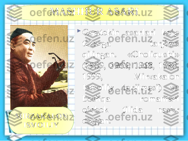 MASHHUR ASARI

Guntekin  asarlari  ko‘p 
tillarga  tarjima 
qilingan.  «Choliqushi» 
(1959,  1965,  1968,  1988, 
1999,  Mirzakalon 
Ismoiliy  tarjimasi)  va 
boshqa  romanlari 
o‘zbek  tilida  nashr 
etilgan.MIRZAKALON 
ISMOILIY 