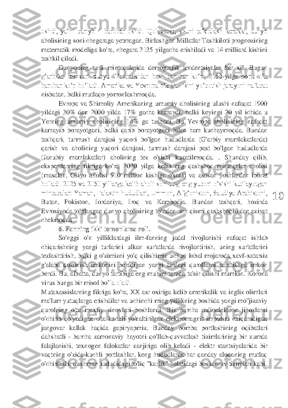  	
10	 	
oshdi,  ya’ni  qariyb  4  barobar  oshdi.  Qolaversa,  shuni  ta'kidlash  kerakki,  dunyo 
aholisining soni chegaraga yetmagan. Birlashgan Millatlar Tashkil	oti prognozining 	
matematik  modeliga  ko'ra,  chegara  2135  yilgacha  erishiladi  va  14  milliard  kishini 
tashkil qiladi.	 	
Dunyoning  turli  mintaqalarida  demografik  tendentsiyalar  har  xil.  Bugun 	
g‘arbdan  tashqari  dunyo  G‘arbnikidan  besh  barobar  ko‘p,  2050	-yilga  bo	rib  o‘n 	
barobar ko‘p bo‘ladi.	 Amerika va Yevropa o‘z aholisini yo‘qotish jarayoni nafaqat 	
nisbatan, balki mutlaqo yomonlashmoqda.	 	
Evropa  va  Shimoliy  Amerikaning  umumiy  aholisining  ulushi  nafaqat  1900 	
yildagi  30%  dan  2000  yilda  17%  gacha  kamaydi,  balki  key	ingi  20  yil  ichida  u 	
Yerning  umumiy  aholisining  14%  ga  tushadi.  Bu  Yevropa  aholisining  nafaqat 
kamayib  borayotgani,  balki  qarib  borayotgani  bilan  ham  kuchaymoqda.  Bundan 
tashqari,  turmush  darajasi  yuqori  bo'lgan  hududlarda  (G'arbiy  mamlakatlarda) 
qarish  va	 aholining  yuqori  darajasi,  turmush  darajasi  past  bo'lgan  hududlarda 	
(Janubiy  mamlakatlar)  aholining  tez  o'sishi  kuzatilmoqda.  .  Shunday  qilib, 
ekspertlarning  fikriga  ko'ra,  2020  yilga  kelib  eng  qashshoq  mintaqalar  aholisi 
(masalan,  Osiyo  aholisi  910  milli	on  kishiga  o'sadi)  va  asosan  yoshlardan  iborat 	
bo'ladi. 2025 va 2050 yillarga kelib aholi sonining eng yuqori o‘sishi kutilayotgan 
mintaqalar:  Yaman,  Falastin  hududlari,  Ummon,  Afg‘oniston,  Saudiya  Arabistoni, 
Butan,  Pokiston,  Iordaniya,  Iroq  va  Kambodja. 	Bundan  tashqari,  hozirda 	
Evrosiyoda  to'plangan	 dunyo  aholisining to'rtdan  uch  qismi  qashshoqlikdan  aziyat 	
chekmoqda.	 	
6. Fanning ikki tomonlama roli.	 	
So'nggi  o'n  yilliklardagi  ilm	-fanning  jadal  rivojlanishi  nafaqat  ishlab 	
chiqarishning  yangi  turlarini  ulkan	 sur'atlarda  rivojlantirish,  uning  sur'atlarini 	
tezlashtirish,  balki  g	 o'zimizni  yo'q  qilishimiz	 uchun 	lobal  mojaroda  xavf	-xatarsiz 	
g'alaba  qozonish  imkonini  beradigan  yangi  turdagi  qurollarni  yaratishga  imkon 
berdi. 	Bu, albatta, dunyo tartibiga eng muhim tarzda	 ta'sir qilishi mumkin.	 Korona 	
virus bunga bir misol bo	’la oladi.	 	
Mutaxassislarning  fikriga  ko'ra,  XX  asr oxiriga kelib  amerikalik  va  ingliz  olimlari 
ma'lum yutuqlarga erishdilar va uchinchi ming yillikning boshida yangi mo''jizaviy 
qurolning  o'ta  maxfiy  sinovlari  boshlandi.  Biz  barcha  radioelekt	ron  jihozlarni 	
o'chirib  qo'yadigan  o'ta  kuchli  yo'naltirilgan  elektromagnit  impulsni  chiqaradigan 
jangovar  kallak  haqida  gapir	yap	miz.  Bunday  bomba  portlashining  oqibatlari 	
dahshatli 	- barcha  zamonaviy  hayotni  qo'llab	-quvvatlash  tizimlarining  bir  zumda 	
falajl	anishi,  texnogen  falokatlar  zanjiriga  olib  keladi 	- elektr  stantsiyalarida  bir 	
vaqtning  o'zida  kuchli  portlashlar,  keng  hududlarda  har  qanday  aloqaning  mutlaq 
o'chirilishi, 	dushman hududidagi 	to'liq "karlik" 	hola	tidagi	 boshqaruv tizimlari	 kabi	.  