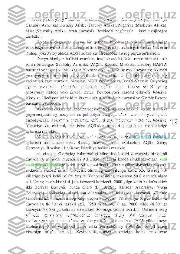  	
12	 	
mintaqaviy  geosiyosiy  “kuch	lar  markazlari”:  Hindiston  (Janubiy  Osiyo),  Braziliya 	
(Janubiy  Amerika),  Janubiy  Afrika  (Janubiy  Afrika),  Nigeriya  (Markaziy  Afrika), 
Misr  (Shimoliy  Afrika,  Arab  dunyosi).  Beshinchi 	pag	’ona	da	 – kam  rivojlangan 	
davlatlar.	 	
Ko'pgina  ekspertlar  dunyo 	mumkinligiga 	bir  qutbdan 	bipolyarga  o'tishi 	
ishonishga  moyil.  Bu  holatda  eng  ehtimoliy  stsenariy,  ularning  fikricha,  Yevropa 
Ittifoqi yoki Xitoy oldida AQSh uchun kuchli raqobatchining paydo bo'lishidir.	 	
Dunyo  bipolyar  bo'lishi  mumkin,  farqi  shundaki,  XXI  asrda  birin	chi  qutb 	
rolini  birlashgan  Shimoliy  Amerika  (AQSh,  Kanada,  Meksika,  umumiy  NAFTA 
bozorini  yaratgan)  va  birlashgan  Yevropa o'ynaydi,  Xitoy  esa. dunyoning ikkinchi 
geosiyosiy  qutbi  rolini  da'vo  qilishlari  mumkin.  Ushbu  ikkinchi  qutbning 
variantlari  ham  mumki	n.  Masalan,  MDH  davlatlari  va  Janubi	-Sharqiy  Osiyoning 	
ayrim  davlatlarini  oʻz  taʼsir  orbitasiga  kiritish  bilan  Rossiya  va  Xitoyning 
geosiyosiy  ittifoqi  yoki  deyarli  butun  Yevroosiyoni  nazorat  qiluvchi  Rossiya, 
Xitoy va Hindiston ittifoqi	dan iborat qutb, albatta 	A	rab dunyosi va G'arbiy Evropa	 	
bundan mustasno	dir	. 	
Aksariyat  ekspertlar  jahon  taraqqiyoti  tahliliga  asoslanib,  21	-asrda  Amerika 	
gegemoniyasining  pasayishi  va 	polipolyar 	dunyoga  oʻtish  ehtimoli  yuqori,  deb 	
hisoblaydilar.  21	-asrning  oʻrtalariga  kelib,  Xitoy,  birlashgan  Yevropa	,  Rossiya, 	
Yaponiya  va,  ehtimol,  Hindiston  AQShdan  tashqari  yangi  kuch  markazlariga 
aylanishi mumkin. 	 	
Mintaqa  yetakchisi  o‘z  hududini  nazorat  qilsa,  dunyo 	ko‘p  qutbli  davlatga 	
aylanishi  ham  istisno  emas.  Bunday 	liderlar 	– kuch  markazlari:  AQSh,  Xitoy, 	
Ger	maniya, Rossiya, Hindiston, Braziliya bo'lishi mumkin.	 	
Va  nihoyat,  G'arbning  hukmronligi  bilan  ifodal	ovchi 	zamonaviy  bir  qutbli 	
dunyoning  uchinchi  muqobili	ni 	A.I.	Utkin,  bugungi  kunda  shakllanayotgan 	yetti 	
sivilizatsiya  dunyosi	ga  o'tish 	tarzida  tavsiflaydi	.  G'arb 	siv	ilizatsiyasining  sayyora 	
makonini  nazorat  qilish  cho'qqisi,  olimning  xulosalariga  ko'ra,  XX  asrning  20	-	
yillariga  to'g'ri  keldi	,  o	’sha  paytda 	Yer  yuzasining  taxminan  50%	 qamrab  olgan 	
edi	.  Uning  hisob	-kitoblari  juda  ishonarli  ko'rinadi:  2000  yilga  kelib  bu  ko'rsatkich 	
ikki  baravar  kama	ydi, 	bunda 	G'arb  (EI,  AQSh,  Kanada,  Avstraliya,  Yangi 	
Zelandiya)  aholisining  ulushi  esa  dunyoning  11  foizigacha  kamaydi.  G'arbda 
sanoat  ishlab  chiqarishining  eng  yuqori  cho'qqisi  1928  yilga  to'g'ri  keldi  va 
dunyoning  84,2%  ni  tashkil  etdi.  1950  yilda  64,1%  ga,  2	000  yilda  48,8%  ga 	
kamaydi. 2015 yilga kelib bu ko'rsatkich 30 foizga yetishi mumkin. Uchinchi ming 
yillikda  geosiyosiy  ko‘rsatkichlar  bo‘yicha  Xitoy 	sivilizatsiyasi  G‘arb 	
sivilizatsiyasini  chetlab  o‘tadi  va 	dunyoda 	birinchi  bo‘ladi	 (2025  yilda  dunyo 	
aho	lisining  21%  va  global  yalpi  ichki  mahsulotning  30%  dan  ortig'	I uning 	
hissasiga  to	’g	’ri  keladi	).  Keyinchalik,  uning  taxminiga  ko'ra,  musulmon  