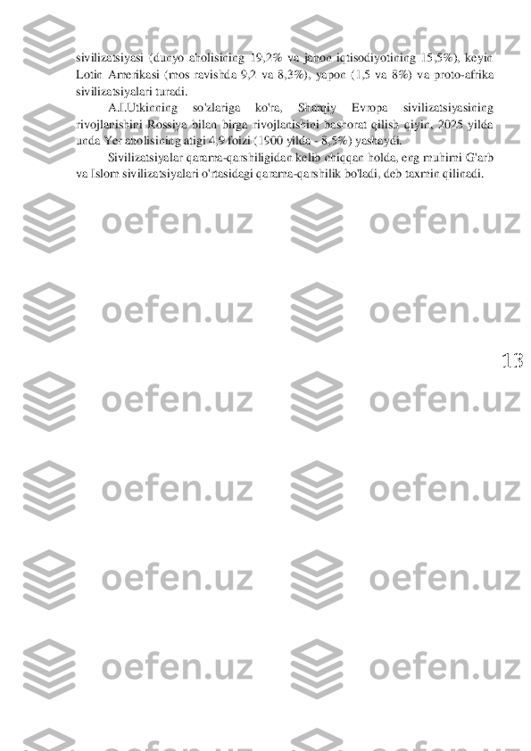  	
13	 	
sivilizatsiyasi  (dunyo  aholisining  19,2%  va  jahon  iqtisodiyotining  15,5%),  keyin 
Lotin  Amerikasi  (mos  ravishda  9,2  va  8,3%),  yapon  (1,5  va  8%)  v	a  proto	-afrika	 	
sivilizatsiyalari turadi	. 	
A.	I.Utkinning  so'zlariga  ko'ra,  Sharqiy  Evropa 	sivilizatsiyasining 	
rivojlanishini  Rossiya  bilan  birga  rivojlanishini  bashorat  qilish  qiyin,  2025  yilda 
unda Yer aholisining atigi 4,9 foizi (1900 yilda 	- 8,5%) yashaydi.	 	
Sivilizatsiyalar 	qarama	-qarshiligidan kelib chiqqan holda, eng muhimi G'arb 	
va Islom sivilizatsiyalari o'rtasidagi qarama	-qarshilik bo'ladi, deb taxmin qilinadi.	 	
  