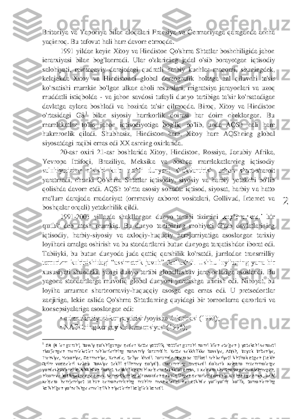  	
2	 	
Britaniya  va  Yaponiya  bilan  aloqalari  Fransiya  va  Germaniyaga  qaraganda  ancha 
yaqinroq. 	Bu tafovut hali ham davom etmoqda. 	 	
1991  yildan 	keyin 	Xitoy  va  Hindiston  Qo'shma  Shtatlar boshchiligida  jahon 	
ierarxiyasi  bilan  bo	g'lanma	di. 	Ular  o'zlarining  jadal  o'sib  borayotgan  iqtisodiy 	
salohiyati,  mintaqaviy  darajadagi  qudratli  harbiy  kuchlar  maqomi,  shuningdek, 
kelajakda  Xitoy  va  Hindistonni  global  demografik  holatga  hal  qiluvchi  ta'sir 
ko'rsatishi  mumkin  bo'lgan  ulkan  aholi  r	esurslari	, migratsiya  jarayonlari  va  uzoq 	
muddatli  istiqbolda 	- va  jahon  savdosi  tufayli  dunyo  tartibiga  ta'sir  ko'rsat	adigan 	
davlatga  aylana  boshladi  va  hozirda 	ta'sir  qilmoqda.  Biroq,  Xitoy  va  Hindiston 	
o'rtasidagi  G8	1 	bilan  siyosiy  hamkorlik  doirasi  har  doim  cheklangan.  Bu 	
mamlakatlar  to'liq  jahon  iqtisodiyotiga  bog'liq  bo'lib,  unda  AQSh  hali  ham 
hukmronlik  qiladi.  Shubhasiz,  Hindiston  ham,  Xitoy  ham  AQShning  global 
siyosatdagi raqibi emas	 edi XX asrning oxirlarida	. 	
20	-asr  oxiri  21	-asr  boshlarida  Xitoy,  Hindiston,  Rossiya,  Janubiy  Afrika, 	
Yevropa  Ittifoqi,  Braziliya,  Meksika  va  boshqa  mamlakatlarning  iqtisodiy 
salohiyatining  oʻsishi  ko'p  qutbli  dunyoni  shakllantirish  uchun  shart	-sharoit 	
yaratmadi,  chunki  Qo'shma  Shtatla	r  iqtisodiy,  siyosiy  va  harbiy  yetakchi  bo'lib 	
qoli	shda  davom  etdi	. AQSh 	to'rtta  asosiy  sohada:  iqtisod,  siyosat,  harbiy  va  hatto 	
ma'lum  darajada  madaniyat  (ommaviy  axborot  vositalari,  Gollivud,  Internet  va 
boshqalar orqali)	 yetakchilik qildi	. 	
1991	-2001  yi	llarda 	shakllangan 	dunyo  tartibi  tizimini 	kop’markazli 	bir 	
qutbli	 deb  atash  mumkin.  Bu  dunyo  tartibining  mohiyati  G'arb  davlatlarining 	
iqtisodiy,  harbiy	-siyosiy  va  axloqiy	-huquqiy  hamjamiyatiga  asoslangan  tarixiy 	
loyihani amalga oshirish va bu standartlarn	i butun dunyoga tarqatishdan iborat edi. 	
Tabiiyki,  bu  butun  dunyoda  juda  qattiq  qarshilik  ko'rsatdi,  jumladan  transmilliy 
terrorizm  ko'rinishidagi  “assimetrik  javob”  faollashdi.  Ushbu  loyihaning  yana  bir 
xususiyati  shundaki,  yangi  dunyo  tartibi  globallashu	v  jarayonlariga  asoslandi.  Bu 	
yagona  standartlarga  muvofiq  global  dunyoni  yaratishga  urinish  edi.  Nihoyat,  bu 
loyiha  umuman 	shartnomaviy	-huquqqiy 	asosga  ega  emas  edi.  U  pretsedentlar 	
zanjiriga,  lekin  aslida  Qo'shma  Shtatlarning  quyidagi  bir  tomonlama  qaror	lari  va 	
konsepsiya	lari	ga 	asoslangan edi	: 	
• «demokratiyani kengaytirish	/yoyish	» doktrinasi (1993);	 	
• NATOning kengayishi konsepsiyasi (1996);	 	
                                        	                  	 	1 G8	 (8  lar  guruhi,  Rossiy  qo’shilgunga  qadar  Katta  yettilik,  Yettilar  guruhi  nomi  bilan  atalgan  )	 yetakchi  sanoati 	
rivojlangan  mamlakatlar  rahbarlarining  norasmiy  forumidir.  Katta 	sakkizlikka  Rossiya,  AQSh,  Buyuk  Britaniya, 	
Fransiya,  Yaponiya,  Germaniya,  Kanada,  Italiya  kiradi.  Forumda  Yevropa  Ittifoqi  rahbariyati  ishtirok  et	gan  (Lekin 	
Qrim  voqealari  sabab  Rossiya  taklif  qilinmay  qo’ydi)	.  Forumning  maqsadi  dolzarb  xalqaro  muammolarg	a 	
yondashuvlarni kelishishdan iborat.	 Sakkizlik  guruhi xalqaro tashkilot  emas,  u xalqaro shartnomaga asoslanmagan, 	
nizom va kotibiyatga ega emas. 	Sammitlarning bir ovozdan qabul qilingan qarorlari qonuniy kuchga ega emas, balki 	
xalqaro  hamjamiyat  uchun  zam	onamizning  muhim  masalalarini  hal  etishda  yo‘l	-yo‘riq  bo‘lib,  tomonlarning 	
kelishilgan yo‘nalishga amal qilish niyatlarini belgilab beradi.	  