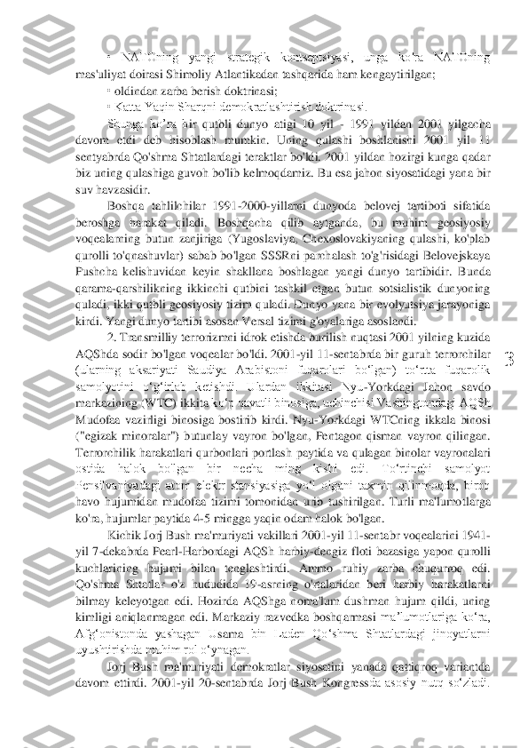  	
3	 	
•  NATOning  yangi  strategik  kontseptsiyasi,  unga  ko'ra  NATOning 	
mas'uliyat doirasi Shimoliy Atlantikadan tashqarida 	ham kengaytirilgan;	 	
• oldindan zarba berish 	doktrinasi;	 	
• Katta Yaqin Sharqni demokratlashtirish doktrinasi.	 	
Shunga  ko’ra  b	ir  qutbli  dunyo  atigi  10  yil 	- 1991  yildan  2001  yilgacha 	
davom  etdi	 deb  hisoblash  mumkin	.  Uning  qulashi  boshlanishi  2001  yil  11 	
senty	abrda  Qo'shma  Shtatlardagi  teraktlar  bo'ldi.  2001  yildan  hozirgi  kunga  qadar 	
biz uning qulashiga guvoh bo'lib kelmoqdamiz. Bu esa jahon siyosatidagi yana bir 
suv havzasidir.	 	
Boshqa  tahlilchilar  1991	-2000	-yillarni  dunyoda  belovej  tartiboti  sifatida 	
beroshga  harakat  qiladi. 	Boshqacha  qilib  aytganda,  bu  muhim  geosiyosiy 	
voqealarning  butun  zanjiriga  (Yugoslaviya,  Chexoslovakiyaning  qulashi,  ko'plab 
qurolli  to'qnashuvlar)  sabab  bo'lgan  SSSRni  parchalash  to'g'risidagi  Belovejskaya 
Pushcha  kelishuvida	n  keyin  shakllana  boshlagan  yangi  dunyo  tartibidir. 	Bunda 	
qarama	-qarshilikning  ikkinchi  qutbini  tashkil  etgan  butun  sotsialistik  dunyoning 	
qula	di,  i	kki  qutbli  geosiyosiy  tizim  quladi.  Dunyo  yana  bir  evolyutsiya  jarayoniga 	
kirdi. Yangi dunyo tartibi asosan Versa	l tizimi g'oyalariga asoslan	di.	 	
2. 	Transmilliy terrorizmni idrok etishda burilish nuqtasi 2001 yilning kuzida 	
AQSh	da sodir bo'lgan voqealar bo'ldi. 2001	-yil 11	-sentabrda bir guruh terrorchilar 	
(ularning  aksariyati  Saudiya  Arabistoni  fuqarolari  bo‘lgan)  to‘rtta  fuqarolik 
samolyotini  o‘g‘irlab  ketishdi.  Ulardan  ikkitasi  Nyu	-Yorkdagi  Jahon  savdo 	
markazining (WTC) ikkita 	ko‘p qavatli binosiga, uchinchisi Vashingtondagi AQSh 	
Mudofaa  vazirligi  binosiga  bostirib  kirdi.  Nyu	-Yorkdagi  WTCning  ikkala  binosi 	
("egizak  minoralar")  butunlay  vayron  bo'lgan,  Pentagon  qisman  vayron  qilingan. 
Terrorchilik harakatlari  qurbonlari  portlash 	paytida va  qulagan  binolar vayronalari 	
ostida  halok  bo'lgan  bir  necha  ming  kishi  edi.  To‘rtinchi  samolyot 
Pensilvaniyadagi  atom  elektr  stansiyasiga  yo‘l  olgani  taxmin  qilinmoqda,  biroq 
havo  hujumidan  mudofaa  tizimi  tomonidan  urib  tushirilgan.  Turli  ma'lumo	tlarga 	
ko'ra, hujumlar paytida 4	-5 mingga yaqin odam halok bo'lgan.	 	
Kichik Jorj Bush ma'muriyati vakillari 2001	-yil 11	-sentabr voqealarini 1941	-	
yil  7	-dekabrda  Pearl	-Harbordagi  AQSh  harbiy	-dengiz  floti  bazasiga  yapon  qurolli 	
kuchlarining  hujumi  bilan 	tenglash	tirdi.  Ammo  ruhiy  zarba  chuqurroq  edi. 	
Qo'shma  Shtatlar  o'z  hududida  19	-asrning  o'rtalaridan  beri  harbiy  harakatlarni 	
bilmay	 keleyotgan  e	di.  Hozirda  AQShga  noma'lum  dushman  hujum  qildi,  uning 	
kimligi  aniqlanmagan	 edi	.  Markaziy  razvedka  boshqarmasi 	maʼlumotlariga  koʻra, 	
Afgʻonistonda  yashagan  U	sama	 bin  Laden  Qoʻshma  Shtatlardagi  jinoyatlarni 	
uyushtirishda muhim rol oʻynagan.	 	
Jorj  Bush  ma'muriyati  demokratlar  siyosatini  yanada  qattiqroq  variantda 	
davom  ettirdi.  2001	-yil  20	-sentabrda  Jorj  Bush  Kongress	da  asosiy  nutq  soʻzladi.  