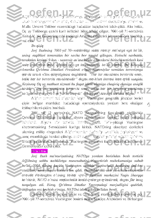  	
4	 	
AQSh  prezidenti  transmilliy  terrorizmga  qarshi  urush  toʻliq  yoʻq  qilinmaguncha 
urush  boshlanganini eʼlon qildi,  Kobuldan  U.  bin  Lodinni  ekstraditsiya  qilishni va 
Mulla  Umarni  Tolibon  nazoratidagi  hududdan  taqiqlashni  talab  qildi.  A	ks  holda, 	
Oq  uy  Tolibonga  qarshi  kuch  ishlatish  bilan  tahdid  qilgan.  2001	-yil  21	-sentabrda 	
Kobul V. bin Ladenning aybi haqidagi Amerika dalillarini ishonarsiz deb hisoblab, 
rad etdi.	 	
Bu qiziq	 	
Jorj  Bushning  2001	-yil  20	-sentabrdagi  nutqi  ramziy  ma’noga  ega 	bo‘lib, 	
uning  raqiblari  tomonidan  bir  necha  bor  tanqid  qilingan.  Birinchi  navbatda, 
teraktdan keyingi 9	-kun 	- nasroniy an'analarida o'lganlarni birinchi xotirlash kuni	 	
nutq  irod  etish  kuni  sifatida  bejizga  tanlanmagan  bo’lib  chiqdi	.  Bu  bilvosita 	
Amerika 	Qo'shma  Shtatlari  Prezidenti  o'lgan  nasroniylar  nomidan  terrorizmga 	
qarshi  urush  e'lon  qilayotganini  anglatardi.  “Har  bir  musulmon  terrorchi  emas, 
balki  har  bir  terrorchi  musulmondir”  degan  mash’um  iborani  ham  aytdi	 nutqida	. 	
Keyinroq  Oq  uy  matbuot  xizmati 	bu  faqat  islom  olamiga  chaqiriq  ekaniga  aniqlik 	
kiritdi:  “Har  bir  musulmon  terrorchi  emas,  balki  har  bir  terrorchi  musulmon 
bo‘lgan v	aziyatga yo‘l qo‘yib bo‘lmaydi” deb haspo’shlashga harakat qilgan.	 	
Afg’on  tomoni  rad  qilgandan  keyin 	Vashington  geografik  j	ihatdan  borish 	
qiyin  bo'lgan  mamlakat  hududidagi  operatsiyalarda  yordam  bera  oladigan 
ittifoqchilarni qidira boshladi.	 	
2001  yil  12  sentyabrda  NATO  Kengashining  favqulodda  yig'ilishida 	
Qo'shma  Shtatlardagi  teraktlar  alyans  davlatlaridan  biriga  hujum  sifatid	a 	
baholandi.  Alyans  oʻz  tarixida  birinchi  marta  1949	-yildagi  Vashington 	
shartnomasining  5	-moddasini  kuchga  kiritdi.  NATOning  aksariyat  davlatlari 	
ularning  milliy  chegaralari 	Afgʻonistondan  jugʻrofiy  uzoqlikda  joylashgani  va 	
uzoq  masofalarda  harakat qilishg	a qodir qurolli  kuchlari  yoʻqligi  sababli  Qoʻshma 	
Shtatlarga  yordam  bera  olmadi.  Vashington  yordamni  faqat  Britaniya  va  qisman 
Germaniyadan qabul qildi.	 	
Bu muhim	 	
Jorj  Bush  ma'muriyatining  NATOga  yordam  berishdan  bosh  tortishi 	
AQShning  ushbu  tashkilotga 	munosabatini  o'zgartirish  muhokamasiga  sabab 	
bo'ldi.  2001  yilning  kuzida  Vashington  amalda  vaqtinchalik  koalitsiya 	(ad	-hoc 	
coalition)	 tamoyiliga  o'tishni  e'lon  qildi.  Dastlabki  ikki	-uch  yil  ichida  ekspertlar 	
orasida  Vashington  o‘zining  tashqi  siyosiy  faoli	yati  markazini  Yaqin  Sharqqa 	
ko‘chirib,  NATO  o‘rnini  vaqtinchalik  koalitsiyalarga  aylantiradi,  degan  fikr  keng 
tarqalgan  edi.  Biroq,  Qo'shma  Shtatlar  Yevropadagi  mavjudligini  qadrlab, 
ittifoqdan voz kechish o'rniga, NATOni isloh qilish yo'lidan bordi.	 	
Qo's	hma  Shtatlar  uchun  Yaqin  va  O'rta  Sharq  mamlakatlari  muhimroq  edi. 	
2001	-yil 22	-sentabrda Vashington bosimi ostida Saudiya Arabistoni va Birlashgan  