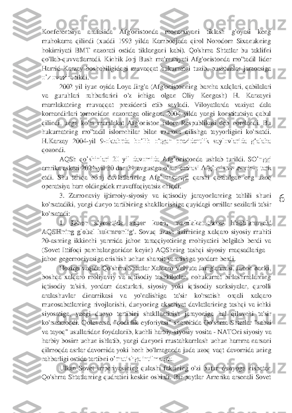  	
6	 	
Konferentsiya  arafasida  Afg'onistonda  monarxiyani  tiklash  g'oyasi  keng 
muhokama  qilindi  (xuddi  1993  yilda  Kambodjada  qirol  Norodom  Sixanukning 
hokimiyati  BMT  nazorati  ostida  tiklangan	i  kabi).  Qo'shma  Shtatlar  bu  taklifni 	
qo'llab	-quvvatlamadi.  Kichik  Jorj  Bush  ma'muriyati  Afg'onistonda  mo''tadil  lider 	
Hamid  Karzay  boshchiligidagi  muvaqqat  hukumatni  tuzib,  pushtunlar  jamoasiga 
o’z ovozini 	tikdi.	 	
2002  yil  iyun  oyida  Loya  Jirg'a  (Afg'onist	onning  barcha  xalqlari,  qabilalari 	
va  guruhlari  rahbarlarini  o'z  ichiga  olgan  Oliy  Kengash)  H.  Karzayni 
mamlakatning  muvaqqat  prezidenti  etib  sayladi.  Viloyatlarda  vaziyat  dala 
komandirlari  tomonidan  nazoratga  olingan.  2004  yilda  yangi  konstitutsiya  qabul 
qilindi,  unga  ko'ra  mamlakat  Afg'oniston  Islom  Respublikasi  deb  nomlandi.  Bu 
hukumatning  mo''tadil  islomchilar  bilan  murosa  qilishga  tayyorligini  ko'rsatdi. 
H.Karzay  2004	-yil  9	-oktabrda  boʻlib  oʻtgan  prezidentlik  saylovlarida  gʻalaba 	
qozondi.	 	
AQSh  qo	’shinlari  20  yil  davomida  A	fg’onistonda  ushlab  turildi.  SO	’nggi 	
amrika askari 2021	-yil 30 dan 31  avgustga  o	’tar  kechasi  Afg	’oniston  zaminin  tark 	
etdi.  Shu  tariqa  horij  davlatlarining  Afg	’onistonga 	qarshi  qaratilgan  eng  uzoq 	
operatsiya ham oldingidek muvaffaqiyatsiz chiqdi.	 	
3. 	Zamonaviy  ijtimoiy	-siyosiy  va  iqtisodiy  jarayonlarning  tahlili  shuni 	
ko'rsatadiki,  y	angi dunyo  tartibining  shakllanishiga quyidagi  omillar sezilarli  ta'sir 	
ko'rsatadi:	 	
1.  Jahon  siyosatida  super  kuch,  mamlakat	–tizimi 	hisoblanuvchi 	
AQSHning  global  hukmronligi.	 Sovuq  urush  tizimining  xalqaro  siyosiy  muhiti 	
20	-asrning  ikkinchi  yarmida  jahon  taraqqiyotining  mohiyatini  belgilab  berdi  va 	
(Sovet  Ittifoqi  parc	halanganidan  keyin)  AQShning  tashqi  siyosiy  maqsadlariga 	– 	
jahon gegemoniyasi	ga	 erishish uchun sharoit yaratishga yordam berdi	. 	
Hozirgi vaqtda Qo'shma Shtatlar Xalqaro Valyuta Jamg'armasi, Jahon banki, 	
boshqa  xalqaro  moliyaviy  va  iqtisodiy  tashkilotlar,  nohukumat  birlashmalarning 
iqtisodiy  ta'siri,  yordam  dasturlari,  siyosiy  yoki  iqtisodiy  sanksiyalar,  qurolli 
aralashuvlar  dinamika	si  va  yo'nalishiga  ta'sir  ko'rsat	ish  orqali 	xalqaro 	
munosabatlarning  rivojlanishi,  dunyoning  aksariyat  davlatlarining  tashqi  va  ichki 
siyosati	ga	,  yangi  dunyo  tartibini  shakllantirish  jarayoniga  hal  qiluvchi  ta'sir 	
ko'rsat	moq	di.  Qolaversa,  "qodirlik  eyforiyasi"  s	haroitida  Qo'shma  Shtatlar  "sabzi 	
va tayoq" usullaridan foydalanib, kuchli harbiy	-siyosiy vosita 	- NATOni siyosiy va 	
harbiy  bosim  uchun  ishlatib,  yangi dunyoni  mustahkamla	sh  uchun hamma  narsani 	
qilmoqda	 asrlar  davomida  yoki  hech  bo'lmaganda  juda uzoq  vaqt	 davomida  uning 	
rahbarligi ostida tartib	ni o	’rnatishga intilmoqda.	 	
Ulkan  Sovet  imperiyasining  qulashi  faktining  o'zi  butun  dunyoga  nisbatan 	
Qo'shma  Shtatlarning  qudratini  keskin  oshirdi.  Bir  paytlar  Amerika  arsenali  Sovet  