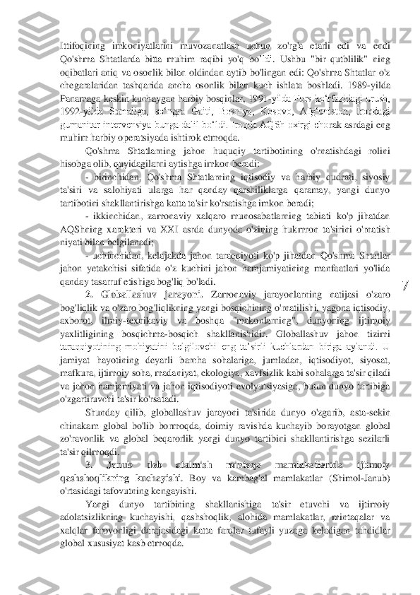  	
7	 	
Ittifoqining  imkon	iyatlarini  muvozanatlash  uchun  zo'rg'a  etarli  edi  va  endi 	
Qo'shma  Shtatlarda  bitta  muhim  raqib	i yo'q	 bo	’ldi	.  Ushbu  "bir  qutblilik"  ning 	
oqibatlari  aniq  va  osonlik  bilan  oldindan  aytib  bo'lingan  edi:  Qo'shma  Shtatlar  o'z 
chegaralaridan  tashqarida  ancha  osonlik  bila	n  kuch  ishlata  boshladi.  1989	-yilda 	
Panamaga keskin kuchaygan harbiy bosqinlar, 1991	-yilda Fors koʻrfazidagi urush, 	
1992	-yilda  Somaliga,  soʻngra  Gaiti,  Bosniya,  Kosovo,  Afgʻoniston,  Iroqdagi 	
gumanitar intervensiya  bunga dalil boʻldi.  Iroqda  AQSh  oxirgi cho	rak  asrdagi eng 	
muhim harbiy operatsiyada ishtirok etmoqda.	 	
Qo'shma  Shtatlarning  jahon  huquqiy  tartib	oti	ni	ng	 	o'rnatishdagi  rolini 	
hisobga oli	b, quyidagilarni 	aytishga imkon beradi:	 	
- birinchidan,  Qo'shma  Shtatlarning  iqtisodiy  va  harbiy  qudrati,  siyosiy 	
ta'siri  va  sal	ohiyati  ularga  har  qanday  qarshiliklarga  qaramay,  yangi  dunyo 	
tartib	oti	ni shakllantirishga katta ta'sir ko'rsatishga imkon beradi;	 	
- ikkinchidan,  zamonaviy  xalqaro  munosabatlarning  tabiati  ko'p  jihatdan 	
AQShning 	xarakteri 	va  XXI  asrda  dunyoda  o'zining  huk	mron  ta'sirini  o'rnatish 	
niyati bilan belgilanadi;	 	
- uchinchidan,  kelajakda  jahon  taraqqiyoti  ko'p  jihatdan  Qo'shma  Shtatlar 	
jahon  yetakchisi  sifatida  o'z  kuchini  jahon  hamjamiyatining  manfaatlari  yo'lida 
qanday tasarruf etishiga bog'liq bo'ladi.	 	
2. 	Globallas	huv  jarayoni.	 	Zamonaviy  jarayonlarning  natijasi  o'zaro 	
bog'liqlik va o'zaro bog'liqlikning yangi bosqichining o'rnatilishi, yagona iqtisodiy, 
axborot,  ilmiy	-texnikaviy  va  boshqa  "makonlarning",  dunyoning  ijtimoiy 	
yaxlitligining  bosqichma	-bosqich  shakllanis	hidir.  Globallashuv  jahon  tizimi 	
taraqqiyotining  mohiyatini  belgilovchi  eng  ta’sirli  kuchlardan  biriga  aylandi.  U 
jamiyat  hayotining  deyarli  barcha  sohalariga,  jumladan,  iqtisodiyot,  siyosat, 
mafkura, ijtimoiy soha, madaniyat, ekologiya, xavfsizlik kabi so	halarga ta'sir qiladi 	
va  jahon  hamjamiyati  va  jahon  iqtisodiyoti  evolyutsiyasiga,  butun  dunyo  tartibiga 
o'zgartiruvchi ta'sir ko'rsatadi.	 	
Shunday  qilib,  globallashuv  jarayoni  ta'sirida  dunyo  o'zgarib,  asta	-sekin 	
chinakam  global  bo'lib  bormoqda,  doimiy  ravis	hda  kuchayib  borayotgan  global 	
zo'ravonlik  va  global  beqarorlik  yangi  dunyo  tartibini  shakllantirishga  sezilarli 
ta'sir qil	moq	di.	 	
3. 	Janub  deb  atalmish  mintaqa  mamlakatlarida  ijtimoiy 	
qashshoqlikning  kuchayishi	.  Boy  va  kambag'al  mamlakatlar	 (Shimol	-Janub	) 	
o'rtasidagi tafo	vutning kengayishi	.  	
Yangi  dunyo  tartibining  shakllanishiga  ta'sir  etuvchi  va  ijtimoiy 	
adolatsizlikning  kuchayishi,  qashshoqlik,  alohida  mamlakatlar,  mintaqalar  va 
xalqlar  farovonligi  darajasidagi  katta  farqlar  tufayli  yuzaga  keladigan  t	ahdidlar 	
global xususiyat kasb etmoqda.	  