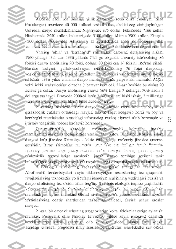  	
8	 	
AQShda  aholi  jon  boshiga  yillik  daromad  (sotib  olish  qobiliyati  bilan 	
ifodalangan)  taxminan  40  000  dollarni  tashkil  qilsa	,  aholisi  eng  zich  joylashgan 	
Uchinchi  dunyo  mamlakatlarida:  Nigeriyada  875  dollar,	 Pokistonda  2100  dollar, 	
Hindistonda  2450  dollar,  Indoneziyada  3100  dollar	,  Misrda  3900  dollar,  Xitoyda 	
4500  dollar.  2001	-yilda  Afrikaning  15  mamlakatida  aholi  jon  boshiga  yillik 	
daromadi 1000 dollardan kam bo‘lgan 	—	 bu kuniga 3 dollardan kam	 degani edi	. 	
Yerning  "ol	tin"  va  "kambag'al"  milliardlari  daromad  darajasining  nisbati 	
1960  yildagi  13:1  dan  1990	-yillarda  74:1  ga  o'zgardi.  Umumiy  iste'molning  86 	
foizini  dunyo  aholisining  20  foizi,  qolgan  80  foizi  esa  14  foizini  iste'mol  qiladi. 
Bundan  tashqari,  gullab	-yashnagan	 	mamlakatlarning  20  foizi  dunyodagi 	
yog'ochning 85 foizini, chiqindi metallarning 75 foizini va energiyaning 70 foizini 
ishlatadi.  1990  yilda  uchinchi  dunyo  mamlakatlarida  yalpi  ichki  mahsulot  AQSh 
yalpi  ichki  mahsulotidan  o'rtacha  3  baravar  kam  edi.  21	-as	r  boshida  bu  nisbat  20 	
baravarga  oshdi.  Dunyo  aholisining  qariyb  50%  kuniga  2  dollarga,  20%  aholi  1 
dollarga  yashaydi.	 Dunyoda 	2008	-yillarda 	3,140  milliard kishi ishsiz, 2  milliardga 	
yaqin kishi esa yarim kunlik ish bilan band	 bo	’lgan	. 	
21	-asrning  boshlarida  butun  dunyoda  va  alo	hida  mamlakatlarda  boylik  va 	
qashshoqlik  qutblari  o'rtasidagi  mavjud  tafovut  faqat  kengayib  bordi  va  boy  va 
kambag'al  mamlakatlar  o'rtasidagi  tafovutning  mutlaq  qiymati  o'sib  bormoqda  va 
ijtimoiy tengsizlik. tobora kuchayib bormoqda. 	 	
Qarama	-qarshilik  shundaki,  ma'naviy  boylik  ko'pincha  janubiy 	
mamlakatlarning qashshoqligi ortida yashiringan: Xitoy, Hindiston, Rossiya, islom 
dunyosi  ko'p  jihatdan  Shimolga 	- "oltin  milliard"  ga  ma'naviy  jihatdan  qarama	-	
qarshidir.  Biroq  shimoldan  m	a’naviy  ustunlikka  ega  bo‘lgan  janub  ijtimoiy	-	
iqtisodiy  jihatdan  unga  jiddiy  muqobil  bo‘la  olmaydi.  Biroq,  global  ijtimoiy 
adolatsizlik  tamoyillariga  asoslanib,  janub  dunyo  tartibiga  sezilarli  ta'sir 
ko'rsatadigan yangi geosiyosiy kuch maydonining ittifoqc	hisiga aylanishi mumkin.	 	
4.  Ekologik  tahdidning  kuchayishi  va  global  energetika  muammosi	. 	
Atrof	-muhit  tendentsiyalari  qayta  tiklanmaydigan  resurslarning  tez  qisqarishi, 	
rivojlanishning  texnokratik  yo'li  tufayli insoniyat  muhitining  yaxlitligini buzish va 
dunyo  aholisining  tez  o'sishi  bilan  bog'liq.  Shu  bois  ekologik  inqiroz  yaqinlashib 
kelayotganini,  tegishli  choralar  ko‘rilmasa,  ekologik  halokatga  olib  kelishi 
mumkinligini  aytish  mumkin.  Global 	sivilizatsiya  o'z  yashash  muhitida  hayotni 	
ta'minlashning  oda	tiy  shartlaridan  tashqariga  chiqadi,  deyish  uchun  asoslar 	
mavjud.	 	
21	-asr,  bir  qator  olimlarning  prognozlariga  ko'ra,  falokatlar  asriga  aylanishi 	
mumkin.  Rossiyalik  olim  Nikolay  Jarvin  50  yildan  keyin  insoniyat  dahshatli 
kataklizmlarga:  zilzila, 	sunamiga 	olib  keladigan  global  isishga  duch  kelishi 	
haqidagi  achinarli  prognozni  ilmiy  asoslab  berdi.  Butun  mamlakatlar  suv  ostida  