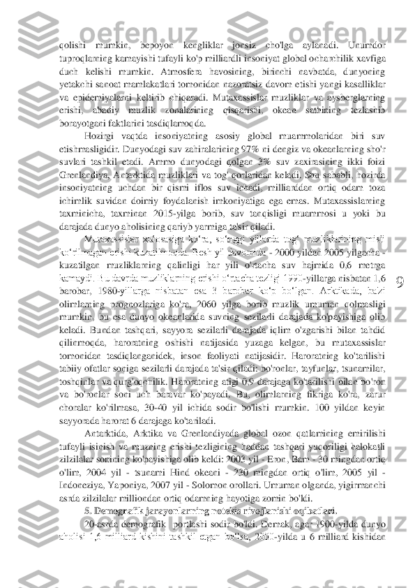  	
9	 	
qolishi  mumkin,  bepoyon  kengliklar  jonsiz  cho'lga  aylanadi.  Unumdor 
tuproqlarning kamayishi tufayli ko'p milliardli insoniyat global o	charchilik xavfiga 	
duch  kelishi  mumkin.  Atmosfera  havosining,  birinchi  navbatda,  dunyoning 
yetakchi  sanoat  mamlakatlari  tomonidan  nazoratsiz  davom  etishi  yangi  kasalliklar 
va  epidemiyalarni  keltirib  chiqaradi.  Mutaxassislar  muzliklar  va  aysberglarning 
eris	hi,  abadiy  muzlik  zonalarining  qisqarishi,  okean  sathining  tezlashib 	
borayotgani faktlarini tasdiqlamoqda.	 	
Hozirgi  va	qtda  insoniyatning  asosiy  global  muammolaridan  biri  suv 	
etishmasligidir. Dunyodagi suv zahiralarining 97% ni dengiz va okeanlarning sho'r 
suvlari  tashkil  etadi.  Ammo  dunyodagi  qolgan  3%  suv  zaxirasining  ikki  foizi 
Grenlandiya,  Antarktida  muzliklari  va  tog'	 qorlaridan  keladi.  Shu  sababli,  hozirda 	
insoniyatning  uchdan  bir  qismi  iflos  suv  ichadi,  milliarddan  ortiq  odam  toza 
ichimlik  suvidan  doimiy  foydalanish  imkoniyatiga  ega  emas.  Mutaxassislarning 
taxminicha,  taxminan  2015	-yilga  borib,  suv  tanqisligi  muammos	i  u  yoki  bu 	
darajada dunyo aholisining qariyb yarmiga ta'sir qiladi.	 	
Mutaxassislar  xulosasiga  ko‘ra,  so‘nggi  yillarda  tog‘  muzliklarining  misli 	
ko‘rilmagan erishi kuzatilmoqda. Besh yil davomida 	- 2000 yildan 2005 yilgacha 	- 	
kuzatilgan  muzliklarning  qalinli	gi  har  yili  o'rtacha  suv  hajmida  0,6  metrga 	
kamaydi. Bu davrda muzliklarning erishi oʻrtacha tezligi 1990	-yillarga nisbatan 1,6 	
barobar,  1980	-yillarga  nisbatan  esa  3  barobar  koʻp  boʻlgan.  Arktikada,  ba'zi 	
olimlarning  prognozlariga  ko'ra,  2060  yilga  borib  m	uzlik  umuman  qolmasligi 	
mumkin,  bu  esa  dunyo  okeanlarida  suvning  sezilarli  darajada  ko'payishiga  olib 
keladi.  Bundan  tashqari,  sayyora  sezilarli  darajada  iqlim  o'zgarishi  bilan  tahdid 
qilinmoqda,	 	haroratning  oshishi  natijasida  yuzaga  kelgan,  bu  mutaxassisl	ar 	
tomonidan  tasdiqlanganidek,  inson  faoliyati  natijasidir.  Haroratning  ko'tarilishi 
tabiiy  ofatlar soniga sezilarli darajada ta'sir  qiladi:  bo'ronlar, tayfunlar, tsunamilar, 
toshqinlar  va  qurg'oqchilik.  Haroratning  atigi  0,9  darajaga  ko'tarilishi  bilan  bo	'ron 	
va  bo'ronlar  soni  uch  baravar  ko'payadi.  Bu,  olimlarning  fikriga  ko'ra,  zarur 
choralar  ko'rilmasa,  30	-40  yil  ichida  sodir  bo'lishi  mumkin.  100  yildan  keyin 	
sayyorada harorat 6 darajaga ko'tariladi.	 	
Antarktida,  Arktika  va  Grenlandiyada  global  ozon  qat	lamining  emirilishi 	
tufayli  isinish  va  muzning  erishi  tezligining  haddan  tashqari  yuqoriligi  halokatli 
zilzilalar sonining ko'payishiga olib keldi: 2003 yil 	- Eron, Bam 	- 30 mingdan ortiq 	
o'li	m	,  2004  yil 	- tsunami  Hind  okeani 	- 230  mingdan  ortiq  o'li	m	,  200	5  yil 	- 	
Indoneziya, Yaponiya, 2007 yil 	- Solomon orollari. Umuman olganda, yigirmanchi 	
asrda zilzilalar milliondan ortiq odamning hayotiga zomin bo'ldi.	 	
5. Demografik jarayonlarning notekis rivojlanishi oqibatlari.	  	
20	-asrda 	dem	ografik 	 portlashi  sodir  bo'ldi.  De	mak,  agar  1900	-yilda  dunyo 	
aholisi  1,6  milliard  kishini  tashkil  etgan  bo‘lsa,  2000	-yilda  u  6  milliard  kishidan  