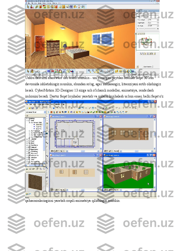 Ushbu dasturni shareware deb atash mumkin - uni o'rnatgan paytdan boshlab faqat 30 kun 
davomida ishlatishingiz mumkin, shundan so'ng, agar xohlasangiz, litsenziyani sotib olishingiz 
kerak. CyberMotion 3D-Designer 13 sizga uch o'lchamli modellar, animatsiya, renderlash 
imkonini beradi. Dastur faqat loyihalar yaratish va uylarni loyihalash uchun emas, balki faqat o'z
qahramonlaringizni yaratish orqali animatsiya qilishingiz mumkin. 