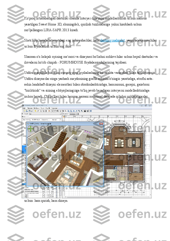 Ko'proq ixtisoslashgan dasturlar orasida interyer dizaynini modellashtirish uchun maxsus 
yaratilgan Sweet Home 3D, shuningdek, qurilish tuzilmalariga yukni hisoblash uchun 
mo'ljallangan LIRA-SAPR 2013 kiradi.
SketchUp haqida Internetdagi eng ijobiy sharhlar, kabi   dasturiy mahsulot , yangi boshlanuvchilar 
uchun foydalanish uchun eng mos.
Shaxsan o'z kelajak uyining me'mori va dizayneri bo'lishni xohlovchilar uchun bepul dasturlar va
ilovalarni ko'rib chiqish - FORUMHOUSE foydalanuvchilarining tajribasi.
Ushbu maqolada biz sizni xususiy uyni loyihalashning bir nechta variantlari bilan tanishtiramiz. 
Ushbu dizaynerlar sizga yashash maydonining grafik eskizini o'zingiz yaratishga, atrofni asta-
sekin landshaft dizayni elementlari bilan obodonlashtirishga, hammomni, garajni, gazeboni 
"biriktirish" va sizning ehtiyojlaringizga to'liq javob beradigan interyerni modellashtirishga 
imkon beradi. O'z qo'llari bilan hamma narsani maksimal darajada qilishni xohlaydiganlar 
uchun: ham qurish, ham dizayn. 