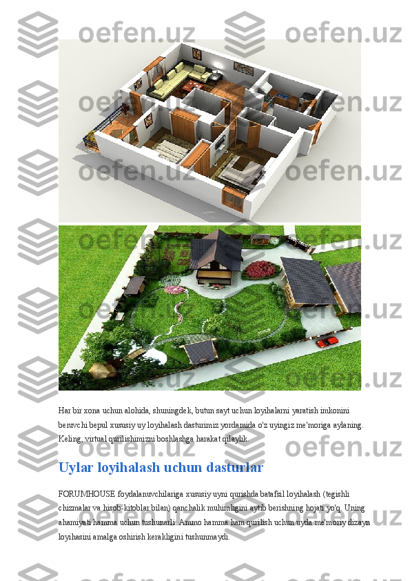 Har bir xona uchun alohida, shuningdek, butun sayt uchun loyihalarni yaratish imkonini 
beruvchi bepul xususiy uy loyihalash dasturimiz yordamida o'z uyingiz me'moriga aylaning. 
Keling, virtual qurilishimizni boshlashga harakat qilaylik.
Uylar loyihalash uchun dasturlar
FORUMHOUSE foydalanuvchilariga xususiy uyni qurishda batafsil loyihalash (tegishli 
chizmalar va hisob-kitoblar bilan) qanchalik muhimligini aytib berishning hojati yo'q. Uning 
ahamiyati hamma uchun tushunarli. Ammo hamma ham qurilish uchun uyda me'moriy dizayn 
loyihasini amalga oshirish kerakligini tushunmaydi. 