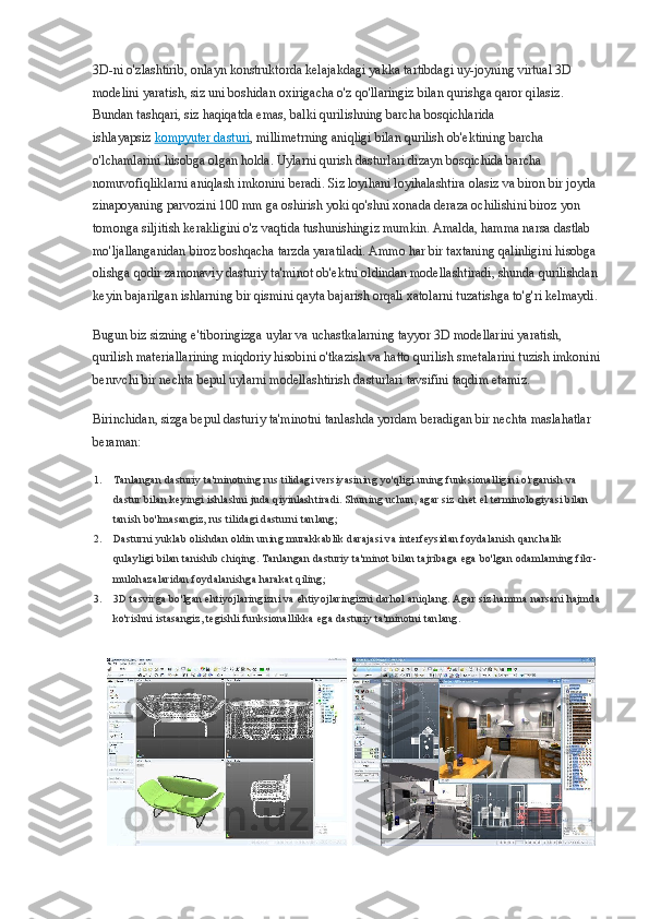 3D-ni o'zlashtirib, onlayn konstruktorda kelajakdagi yakka tartibdagi uy-joyning virtual 3D 
modelini yaratish, siz uni boshidan oxirigacha o'z qo'llaringiz bilan qurishga qaror qilasiz. 
Bundan tashqari, siz haqiqatda emas, balki qurilishning barcha bosqichlarida 
ishlayapsiz   kompyuter dasturi , millimetrning aniqligi bilan qurilish ob'ektining barcha 
o'lchamlarini hisobga olgan holda. Uylarni qurish dasturlari dizayn bosqichida barcha 
nomuvofiqliklarni aniqlash imkonini beradi. Siz loyihani loyihalashtira olasiz va biron bir joyda 
zinapoyaning parvozini 100 mm ga oshirish yoki qo'shni xonada deraza ochilishini biroz yon 
tomonga siljitish kerakligini o'z vaqtida tushunishingiz mumkin. Amalda, hamma narsa dastlab 
mo'ljallanganidan biroz boshqacha tarzda yaratiladi. Ammo har bir taxtaning qalinligini hisobga 
olishga qodir zamonaviy dasturiy ta'minot ob'ektni oldindan modellashtiradi, shunda qurilishdan 
keyin bajarilgan ishlarning bir qismini qayta bajarish orqali xatolarni tuzatishga to'g'ri kelmaydi.
Bugun biz sizning e'tiboringizga uylar va uchastkalarning tayyor 3D modellarini yaratish, 
qurilish materiallarining miqdoriy hisobini o'tkazish va hatto qurilish smetalarini tuzish imkonini
beruvchi bir nechta bepul uylarni modellashtirish dasturlari tavsifini taqdim etamiz.
Birinchidan, sizga bepul dasturiy ta'minotni tanlashda yordam beradigan bir nechta maslahatlar 
beraman:
1. Tanlangan dasturiy ta'minotning rus tilidagi versiyasining yo'qligi uning funksionalligini o'rganish va 
dastur bilan keyingi ishlashni juda qiyinlashtiradi. Shuning uchun, agar siz chet el terminologiyasi bilan 
tanish bo'lmasangiz, rus tilidagi dasturni tanlang;
2. Dasturni yuklab olishdan oldin uning murakkablik darajasi va interfeysidan foydalanish qanchalik 
qulayligi bilan tanishib chiqing. Tanlangan dasturiy ta'minot bilan tajribaga ega bo'lgan odamlarning fikr-
mulohazalaridan foydalanishga harakat qiling;
3. 3D tasvirga bo'lgan ehtiyojlaringizni va ehtiyojlaringizni darhol aniqlang. Agar siz hamma narsani hajmda
ko'rishni istasangiz, tegishli funksionallikka ega dasturiy ta'minotni tanlang. 