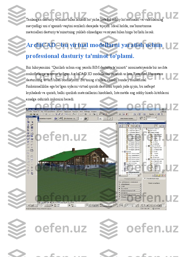 Tanlangan dasturiy ta'minot bilan ishlash bo'yicha batafsil oddiy ko'rsatmalar va videolarning 
mavjudligi uni o'rganish vaqtini sezilarli darajada tejaydi. Ideal holda, ma'lumotnoma 
materiallari dasturiy ta'minotning yuklab olinadigan versiyasi bilan birga bo'lishi kerak.
ArchiCAD - bu virtual modellarni yaratish uchun 
professional dasturiy ta'minot to'plami.
Biz hikoyamizni "Qurilish uchun eng yaxshi BIM dasturiy ta'minoti" nominatsiyasida bir nechta 
mukofotlarga sazovor bo'lgan ArchiCAD 3D modellarini yaratish uchun Russified Shareware 
dasturining tavsifi bilan boshlaymiz. Bu uning o'zidan, chunki bunday mukammal 
funksionallikka ega bo'lgan uylarni virtual qurish dasturini topish juda qiyin, bu nafaqat 
loyihalash va qurish, balki qurilish materiallarini hisoblash, Internetda eng oddiy hisob-kitoblarni
amalga oshirish imkonini beradi. 