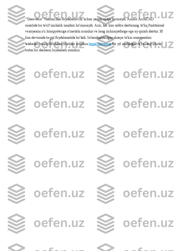 “Shareware” tushunchasi foydalanuvchi uchun yaxshi natija bermaydi. Ammo ArchiCAD 
misolida bu ta'rif unchalik umidsiz ko'rinmaydi. Axir, har kim ushbu dasturning to'liq funktsional
versiyasini o'z kompyuteriga o'rnatishi mumkin va keng imkoniyatlarga ega uy qurish dasturi 30 
kun davomida bepul foydalanishda bo'ladi. Ixtisoslashtirilgan dizayn ta'lim muassasalari 
talabalari va o'qituvchilari olishlari mumkin   bepul litsenziya   bir yil muddatga va bu vaqt ichida 
butun bir shaharni loyihalash mumkin. 