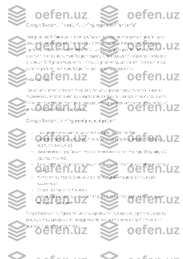 Google SketchUP dasturi. Uning paydo bo‘lish tarixi
1999 yilda Last Software uch o'lchovli grafikalarni tahrirlash va mos rasmlarni yaratish uchun 
dasturni faol ishlab chiqishni boshladi. Qattiq mehnat natijasida SketchUp deb nomlangan 
loyihaning o'ziga xos innovatori paydo bo'ldi. U butun dunyo bo'ylab faol ravishda shuhrat 
qozonishni boshladi va bu muvaffaqiyatni payqab, Google dasturchini o'ziga singdirishga qaror 
qildi va uni 2006 yilda amalga oshirdi. Biroq, olti yildan so'ng, uch o'lchamli ob'ektlarni virtual 
qurish bo'yicha hali ham muvaffaqiyatli bo'lgan loyiha Trimblega sotildi.
SketchUp nima?
Dastlab uch o'lchovli ob'ektlarni modellashtirish uchun yozilgan dastur muhandislik kasblari 
mutaxassislari, ishlab chiquvchilar, dizaynerlar va arxitektorlar orasida alohida shuhrat qozondi. 
O'rnatilgan potentsial va imkoniyatlar dasturga jismoniy dunyoga uch o'lchovli shakl berish, uni 
yanada ifodali va kirishga imkon beradi.
Google SketchUp-ning asosiy xususiyatlari
 Hatto yangi boshlanuvchilar uchun ham qulay va intuitiv interfeys.
 Uchta samolyotda uzoq vaqt davomida tanish bo'lgan eng zarur vositalar (o'lchagich, 
qalam, protraktor, silgi).
 Raster va vektorli grafikalarni import qilish va eksport qilish imkoniyati (3ds, dwg, ddf, 
jpg, png, bmp, psd).
 Siz ko'plab plaginlar yordamida dasturning funktsional imkoniyatlarini kengaytirishingiz 
mumkin.
 Komponentlar, materiallar va uslublarning doimiy ravishda yangilanib turadigan 
kutubxonalari.
 Google Earth-ga to'liq mos keladi.
 Boshqa foydalanuvchilar tomonidan ishlab chiqilgan ko'plab tayyor skriptlarni yuklash 
va ishlatish funktsiyasi.
Google SketchUp - bu foydalanish uchun qulay dastur bo'lib, sizga turar-joy binolari, angarlar, 
garajlar, tomlar, uylarga turli xil kengaytmalar va hatto kosmik kemalarning 3D modellarini 
yaratishni o'rganishga yordam beradi. 