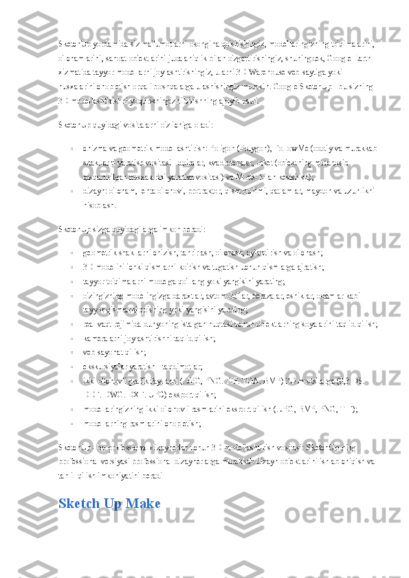 SketchUp yordamida siz ma'lumotlarni osongina qo'shishingiz, modellaringizning to'qimalarini, 
o'lchamlarini, sanoat ob'ektlarini juda aniqlik bilan o'zgartirishingiz, shuningdek, Google Earth 
xizmatida tayyor modellarni joylashtirishingiz, ularni 3D Warehouse veb-saytiga yoki 
nusxalarini chop etish orqali boshqalarga ulashishingiz mumkin. Google SketchUp - bu sizning 
3D modellashtirishni yoqtirishingizni bilishning ajoyib usuli.
SketchUp quyidagi vositalarni o'z ichiga oladi:
 chizma va geometrik modellashtirish: Poligon (Polygon), FollowMe (oddiy va murakkab 
shakllarni yaratish vositasi - doiralar, kvadratchalar, ofset (ob'ektning mutanosib 
qisqartirilgan nusxalarini yaratish vositasi) va Model bilan kesishish);
 dizayn: o'lcham, lenta o'lchovi, protraktor, qism bo'limi, qatlamlar, maydon va uzunlikni 
hisoblash.
SketchUp sizga quyidagilarga imkon beradi:
 geometrik shakllarni chizish, tahrirlash, o'lchash, aylantirish va o'lchash;
 3D modelini ichki qismlarni ko'rish va tugatish uchun qismlarga ajratish;
 tayyor to'qimalarni modelga qo'llang yoki yangisini yarating;
 o'zingizning modelingizga daraxtlar, avtomobillar, derazalar, eshiklar, odamlar kabi 
tayyor qismlarni qo'shing yoki yangisini yarating;
 real vaqt rejimida dunyoning istalgan nuqtasi uchun ob'ektlarning soyalarini taqlid qilish;
 kameralarni joylashtirishni taqlid qilish;
 veb-sayohat qilish;
 ekskursiyalar yaratish - taqdimotlar;
 ikki o'lchovli grafik fayllarni (. JPG, PNG. TIF. TGA.  BMP) 3D modellarga (0,3 DS. 
DDF. DWG. DXF.  UPC) eksport qilish;
 modellaringizning ikki o'lchovli rasmlarini eksport qilish (.  JPG, BMP, PNG, TIF);
 modellarning rasmlarini chop etish;
SketchUp - bu professional dizaynerlar uchun 3D modellashtirish vositasi: SketchUp-ning 
professional versiyasi professional dizaynerlarga murakkab dizayn ob'ektlarini ishlab chiqish va 
tahlil qilish imkoniyatini beradi
Sketch Up Make 