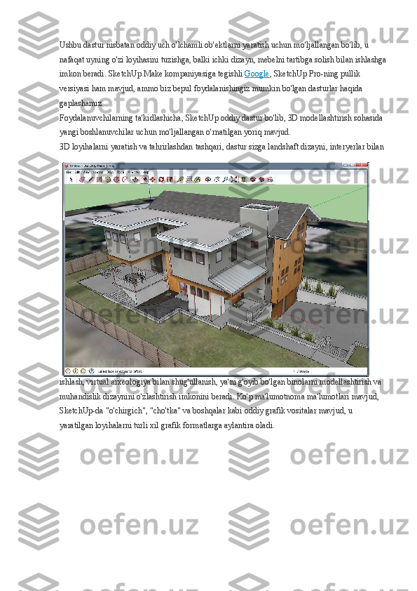 Ushbu dastur nisbatan oddiy uch o'lchamli ob'ektlarni yaratish uchun mo'ljallangan bo'lib, u 
nafaqat uyning o'zi loyihasini tuzishga, balki ichki dizayn, mebelni tartibga solish bilan ishlashga
imkon beradi. SketchUp Make kompaniyasiga tegishli   Google , SketchUp Pro-ning pullik 
versiyasi ham mavjud, ammo biz bepul foydalanishingiz mumkin bo'lgan dasturlar haqida 
gaplashamiz.
Foydalanuvchilarning ta'kidlashicha, SketchUp oddiy dastur bo'lib, 3D modellashtirish sohasida 
yangi boshlanuvchilar uchun mo'ljallangan o'rnatilgan yoriq mavjud.
3D loyihalarni yaratish va tahrirlashdan tashqari, dastur sizga landshaft dizayni, interyerlar bilan 
ishlash, virtual arxeologiya bilan shug'ullanish, ya'ni g'oyib bo'lgan binolarni modellashtirish va 
muhandislik dizaynini o'zlashtirish imkonini beradi. Ko'p ma'lumotnoma ma'lumotlari mavjud, 
SketchUp-da "o'chirgich", "cho'tka" va boshqalar kabi oddiy grafik vositalar mavjud, u 
yaratilgan loyihalarni turli xil grafik formatlarga aylantira oladi. 