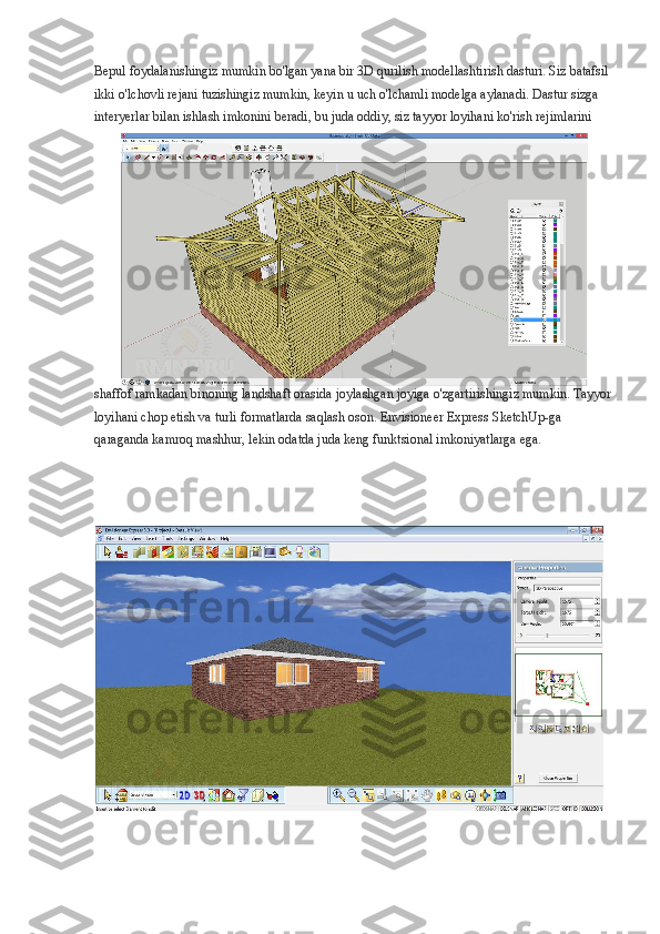 Bepul foydalanishingiz mumkin bo'lgan yana bir 3D qurilish modellashtirish dasturi. Siz batafsil 
ikki o'lchovli rejani tuzishingiz mumkin, keyin u uch o'lchamli modelga aylanadi. Dastur sizga 
interyerlar bilan ishlash imkonini beradi, bu juda oddiy, siz tayyor loyihani ko'rish rejimlarini 
shaffof ramkadan binoning landshaft orasida joylashgan joyiga o'zgartirishingiz mumkin. Tayyor
loyihani chop etish va turli formatlarda saqlash oson. Envisioneer Express SketchUp-ga 
qaraganda kamroq mashhur, lekin odatda juda keng funktsional imkoniyatlarga ega. 