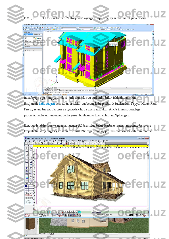 BMP, GIF, JPG formatlarini qo'llab-quvvatlaydigan bepul uy rejasi dasturi. U juda oddiy 
interfeysga ega, rang palitralari, turli darajalar va qatlamlar bilan ishlashi mumkin, 
farqlanadi   katta raqam   derazalar, eshiklar, mebellar kabi prefabrik tuzilmalar. Tayyor Home Plan
Pro uy rejasi bir nechta proektsiyalarda chop etilishi mumkin. Arxitektura sohasidagi 
professionallar uchun emas, balki yangi boshlanuvchilar uchun mo'ljallangan.
Binolar, landshaftlar va interyerlarning 3D tasvirlari bilan tajriba o'tkazish imkonini beruvchi 
ko'plab funksiyalarga ega dastur. Shunisi e'tiborga loyiqki, professional dizaynerlar ko'pincha  