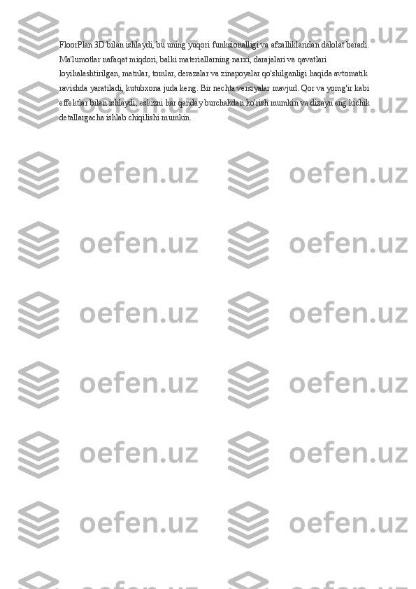 FloorPlan 3D bilan ishlaydi, bu uning yuqori funksionalligi va afzalliklaridan dalolat beradi. 
Ma'lumotlar nafaqat miqdori, balki materiallarning narxi, darajalari va qavatlari 
loyihalashtirilgan, matnlar, tomlar, derazalar va zinapoyalar qo'shilganligi haqida avtomatik 
ravishda yaratiladi, kutubxona juda keng. Bir nechta versiyalar mavjud. Qor va yomg'ir kabi 
effektlar bilan ishlaydi, eskizni har qanday burchakdan ko'rish mumkin va dizayn eng kichik 
detallargacha ishlab chiqilishi mumkin. 