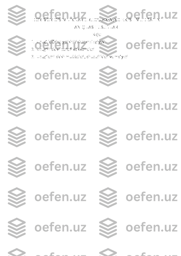 DORIVOR O’SIMLIKLAR URUG’LARI N I N G EKISH MUDDATINI
ANIQLASH   USULLARI
Reja :
1. Urug‘-ko‘chat yetishtirish texnologiyasi
2. Urug‘ni ekish turlari va sxemalari
3. Urug‘larni ekish muddatlari, chuqurliklari va me’yori 