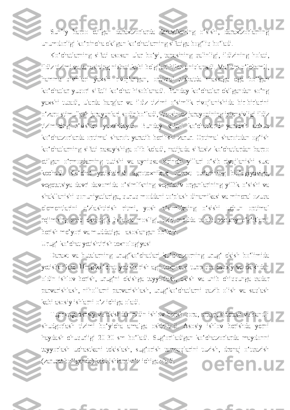 Sun’iy   barpo   etilgan   daraxtzorlarda   daraxtlarning   o‘sishi,   daraxtzorlarning
unumdorligi ko‘pincha ekilgan ko‘chatlarning sifatiga bog‘liq bo‘ladi.
Ko‘chatlarning   sifati   asosan   ular   bo‘yi,   tanasining   qalinligi,   ildizining   holati,
ildiz tizimi va tanasining nisbati kabi belgilari bilan aniqlanadi. Ma’lum o‘lchamli,
hamma   qismlari   yaxshi   rivojlangan,   optimal   nisbatda   massaga   ega   bo‘lgan
ko‘chatlar   yuqori   sifatli  ko‘chat   hisoblanadi.   Bunday  ko‘chatlar   ekilgandan  so‘ng
yaxshi   tutadi,   ularda   barglar   va   ildiz   tizimi   o‘simlik   rivojlanishida   bir-birlarini
o‘zaro stimullash jarayonlari sodir bo‘ladi, fotosintez jarayonining intensivligi ildiz
tizimining   o‘sishini   yaxshilaydi.   Bunday   sifatli   ko‘chatlarni   yaratish   uchun
ko‘chatzorlarda   optimal   sharoit   yaratib   berilishi   zarur.   Optimal   sharoitdan   og‘ish
ko‘chatlarning   sifati   pasayishiga   olib  keladi,   natijada   sifatsiz   ko‘chatlardan   barpo
etilgan   o‘rmonlarning   tutishi   va   ayniqsa   birinchi   yillari   o‘sib   rivojlanishi   sust
kechadi.   Ko‘chat   yetishtirish   agrotexnikasi   daraxt   turlarining   biologiyasiga,
vegetatsiya   davri   davomida   o‘simlikning   vegetativ   organlarining   yillik   o‘sishi   va
shakllanishi qonuniyatlariga, quruq moddani to‘plash dinamikasi va mineral ozuqa
elementlarini   o‘zlashtirish   ritmi,   yosh   o‘simlikning   o‘sishi   uchun   optimal
rejimning   aniq   ekologik   holatga   mosligi,   oziq   modda   talabi,   zaruriy   o‘g‘itlarni
berish me’yori va muddatiga - asoslangan bo‘ladi.
Urug‘-ko‘chat yetishtirish texnologiyasi
Daraxt   va   butalarning   urug‘ko‘chatlari   ko‘chatzorning   urug‘   ekish   bo‘limida
yetishtiriladi. Urug‘ko‘chat yetishtirish agrotexnikasi tuproqqa asosiy va ekishdan
oldin   ishlov   berish,   urug‘ni   ekishga   tayyorlash,   ekish   va   unib   chiqqunga   qadar
parvarishlash,   nihollarni   parvarishlash,   urug‘ko‘chatlarni   qazib   olish   va   saqlash
kabi asosiy ishlarni o‘z ichiga oladi.
Tuproqqa asosiy va ekishdan oldin ishlov berish qora, ertagi, sideratli va bandli
shudgorlash   tizimi   bo‘yicha   amalga   oshiriladi.   Asosiy   ishlov   berishda   yerni
haydash   chuqurligi   20-30   sm   bo‘ladi.   Sug‘oriladigan   ko‘chatzorlarda   maydonni
tayyorlash   uchastkani   tekislash,   sug‘orish   tarmoqlarini   tuzish,   drenaj   o‘tqazish
(zarurat bo‘lganda) kabi ishlarni o‘z ichiga oladi. 