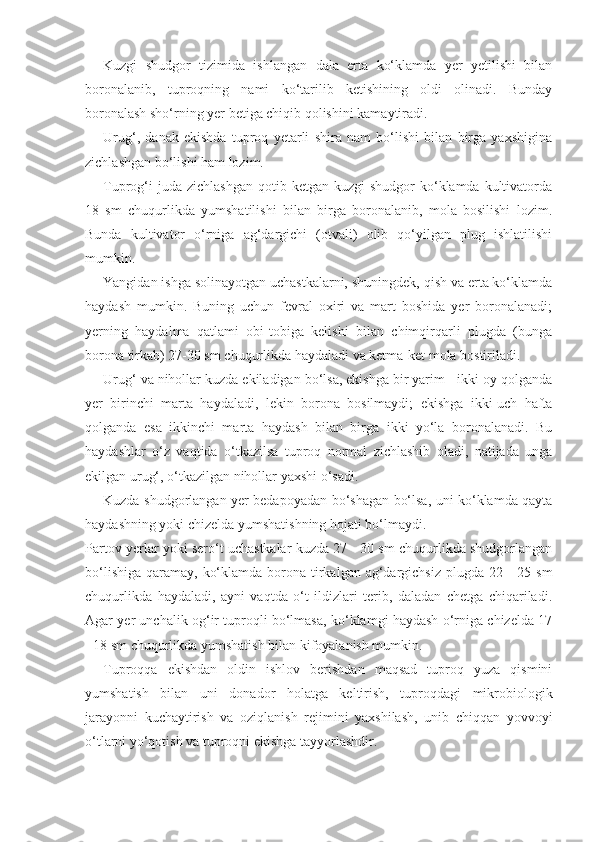 Kuzgi   shudgor   tizimida   ishlangan   dala   erta   ko‘klamda   yer   yetilishi   bilan
boronalanib,   tuproqning   nami   ko‘tarilib   ketishining   oldi   olinadi.   Bunday
boronalash sho‘rning yer betiga chiqib qolishini kamaytiradi.
Urug‘,   danak   ekishda   tuproq   yetarli   shira   nam   bo‘lishi   bilan   birga   yaxshigina
zichlashgan bo‘lishi ham lozim.
Tuprog‘i   juda zichlashgan   qotib ketgan  kuzgi   shudgor  ko‘klamda kultivatorda
18   sm   chuqurlikda   yumshatilishi   bilan   birga   boronalanib,   mola   bosilishi   lozim.
Bunda   kultivator   o‘rniga   ag‘dargichi   (otvali)   olib   qo‘yilgan   plug   ishlatilishi
mumkin.
Yangidan ishga solinayotgan uchastkalarni, shuningdek, qish va erta ko‘klamda
haydash   mumkin.   Buning   uchun   fevral   oxiri   va   mart   boshida   yer   boronalanadi;
yerning   haydalma   qatlami   obi-tobiga   kelishi   bilan   chimqirqarli   plugda   (bunga
borona tirkab) 27-30 sm chuqurlikda haydaladi va ketma-ket mola bostiriladi.
Urug‘ va nihollar kuzda ekiladigan bo‘lsa, ekishga bir yarim - ikki oy qolganda
yer   birinchi   marta   haydaladi,   lekin   borona   bosilmaydi;   ekishga   ikki-uch   hafta
qolganda   esa   ikkinchi   marta   haydash   bilan   birga   ikki   yo‘la   boronalanadi.   Bu
haydashlar   o‘z   vaqtida   o‘tkazilsa   tuproq   normal   zichlashib   oladi,   natijada   unga
ekilgan urug‘, o‘tkazilgan nihollar yaxshi o‘sadi.
Kuzda shudgorlangan yer bedapoyadan bo‘shagan bo‘lsa, uni ko‘klamda qayta
haydashning yoki chizelda yumshatishning hojati bo‘lmaydi.
Partov yerlar yoki sero‘t uchastkalar kuzda 27 - 30 sm chuqurlikda shudgorlangan
bo‘lishiga  qaramay, ko‘klamda  borona tirkalgan ag‘dargichsiz  plugda 22 -  25 sm
chuqurlikda   haydaladi,   ayni   vaqtda   o‘t   ildizlari   terib,   daladan   chetga   chiqariladi.
Agar yer unchalik og‘ir tuproqli bo‘lmasa, ko‘klamgi haydash o‘rniga chizelda 17
- 18 sm chuqurlikda yumshatish bilan kifoyalanish mumkin.
Tuproqqa   ekishdan   oldin   ishlov   berishdan   maqsad   tuproq   yuza   qismini
yumshatish   bilan   uni   donador   holatga   keltirish,   tuproqdagi   mikrobiologik
jarayonni   kuchaytirish   va   oziqlanish   rejimini   yaxshilash,   unib   chiqqan   yovvoyi
o‘tlarni yo‘qotish va tuproqni ekishga tayyorlashdir. 