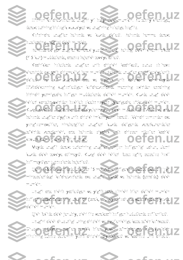 O‘rmon  ko‘chatzorlarida  urug‘ni  yil  bo‘yi   ekish  mumkin.  Bu  tabiiy  sharoitga,
daraxt turining biologik xususiyati va urug‘ning holatiga bog‘liq.
Ko‘pincha   urug‘lar   bahorda   va   kuzda   ekiladi.   Bahorda   hamma   daraxt
butalarning urug‘ini ekish mumkin.
Bahorda ekilgan urug‘lar samarasi yuqori bo‘ladi. Bahorgi ekish ishlarini qisqa
(4-5 kun) muddatlarda, ertaroq bajarish tavsiya etiladi.
Kechikkan   holatlarda   urug‘lar   unib   chiqishi   kechikadi,   quruq   ob-havo
sharoitida esa unib chiqmasligi ham mumkin. Bahorda urug‘lar stratifikatsiyalanib
ekiladi.   Bu   usul   urug‘larni   erta   va   qiyg‘os   unib   chiqishini   ta’minlaydi.
O‘zbekistonning   sug‘oriladigan   ko‘chatzorlarida   martning   oxiridan   aprelning
birinchi   yarmigacha   bo‘lgan   muddatlarda   ekilishi   mumkin.   Kuzda   urug‘   ekish
ishlari   sentabr   oxiridan   boshlab   oktabr-noyabr   oylarigacha   o‘tkazilishi   mumkin.
Kuzgi   ekishda   urug‘lar   stratifikatsiyalanmaydi,   ekish   muddati   cho‘ziladi   va   erta
bahorda urug‘lar qiyg‘os unib chiqish imkoniyatini beradi. Ikkinchi tomondan esa
yong‘oqmevalilar,   ninabarglilar   urug‘lari   kuzda   ekilganda   zararkunandalar
ta’sirida   zararlanishi,   erta   bahorda   qiyg‘os   unib   chiqqan   nihollar   kechki
sovuqlardan shikastlanishi mumkin.
Mayda   urug‘li   daraxt   turlarining   urug‘lari   nimjon   bo‘lganligi   uchun,   ularni
kuzda   ekish   tavsiya   etilmaydi.   Kuzgi   ekish   ishlari   faqat   og‘ir,   qatqaloq   hosil
bo‘lmaydigan tuproqlarda bajariladi.
Qumloq ko‘chatzorlarda urug‘lar 15 martgacha bo‘lgan muddatda ekiladi. Tog‘
mintaqalaridagi   ko‘chatzorlarda   esa   urug‘ni   kuzda   va   bahorda   (aprelda)   ekish
mumkin.
Urug‘i   erta   pishib   yetiladigan   va   yig‘ib-terib   olinishi   bilan   ekilishi   mumkin
bo‘lgan daraxt turlarining urug‘lari (terak, tol, qayrag‘och, tut va boshqalar) yozda
ekilishi mumkin.
Qish faslida ekish janubiy, qishi iliq xarakterli bo‘lgan hududlarda qo‘llaniladi.
Urug‘ni ekish chuqurligi uning chiqishi va rivojlanishiga katta ta’sir ko‘rsatadi.
Chuqur   qadalgan   urug‘lar   namlik   bilan   yaxshi   ta’minlangan   bo‘ladi,   lekin
niholning   tuproq   qatlamini   yorib   chiqishi   qiyinlashadi   va   kechroq   unib   chiqadi. 