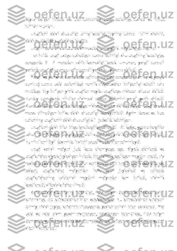 Sayoz   ekilgan   holatda   esa   ular   tuproqning   quruq   qatlamiga   tushadi   va   nobud
bo‘lishi mumkin.
Urug‘larni   ekish   chuqurligi   uning   kattaligi,   joyning   tuproq   -   iqlim   sharoiti,
ekish muddati va sug‘orishga bog‘liq.
Urug‘ni qanchalik chuqur ekish masalasi uning yirik- maydaligiga bog‘liq.
Har   holda   urug‘   ustiga   tushadigan   tuproq   qalinligi   shu   urug‘ning   kattaligiga
qaraganda   3   -   4   martadan   oshib   ketmasligi   kerak.   Umuman,   yengil   tuproqli
yerlarda urug‘ chuqurroq, og‘ir tuproqli yerlarda - yuzaroq ekiladi.
Yengil va yumshoq tuproqlarda og‘ir tuproqlarga qaraganda (qumloq va yengil
qumloq)   tuproq   ustki   qatlamidagi   namlik   o‘zgaruvchan   bo‘lganligi   sababli   oziq
moddaga   boy   bo‘lgan   yirik   urug‘lar   mayda   urug‘larga   nisbatan   chuqur   ekiladi.
Bunday   tuproqlarda   nihollar   o‘simtasi   tuproq   qatlamini   yengil   yorib   chiqadi.
Kuzda ekiladigan urug‘lar bahorgiga nisbatan chuqur ekiladi, ekilgan urug‘lar usti
marza   qilinadigan   bo‘lsa   ekish   chuqurligi   kamaytiriladi.   Ayrim   daraxt   va   buta
turlarining urug‘larini ekish chuqurligi 9.1- jadvalda keltirilgan.
Urug‘larni ekish bilan birga ignabarglilar uchun 20 - 30 kg/ga, yaproq barglilar
uchun 15 - 20 kg/ga dozasida granulali superfosfat yoki kompostli o‘g‘it beriladi.
Bu nihollarni 2 yil davomida fosforli ozuqa modda bilan ta’minlaydi.
Urug‘   sepish   me’yori   juda   katta   ahamiyatga   ega.   Siyrak   ekinlarda   va
urug‘ko‘chat  siyrak joylashgan  holatda bir  o‘simlik egallagan  maydon ortadi, o‘z
navbatida, ko‘chat yetishtirish uchun sarf-xarajat ortib boradi. Qalin ekinlarda esa
teskari,   urug‘ko‘chat   me’yoridan   ham   qalin   joylashadi   va   oqibatda
urug‘ko‘chatning   oziqlanish   maydoni   me’yordan   kam   bo‘ladi,   o‘simlik
kasallanadi, sifatsiz ko‘chat olinadi.
Ko‘chatning   sifati   uning   balandligi,   ildiz   bo‘yni   diametri   va   boshqa   tashqi
ko‘rinishiga   oid   ko‘rsatkichlar   bilan   xarakterlanadi.   Bu   ko‘rsatkichlar   ko‘chatni
doimiy   o‘sish   joyiga   ko‘chirib   o‘tqazganda   yashab   qolishi   bilan   asoslanadi.   Yer
ustki   va   ostki   qismi   yaxshi   rivojlangan,   belgilangan   balandlikka,   ildiz   bo‘yni
diametriga   va   optimal   nisbatdagi   fitomassaga   ega   bo‘lgan   urug‘ko‘chatlar   yuqori
sifatli hisoblanadi. 