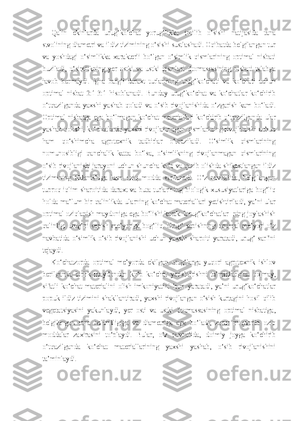 Qalin   ekinlarda   urug‘ko‘chat   yorug‘likka   intilib   o‘sishi   natijasida   tana
stvolining diametri va ildiz tizimining o‘sishi sustlashadi. Oqibatda belgilangan tur
va   yoshdagi   o‘simlikka   xarakterli   bo‘lgan   o‘simlik   qismlarining   optimal   nisbati
buziladi,   o‘simlikning   yer   ostki   va   ustki   qismlari   fitomassasining   nisbati   talabga
javob   bermaydi.   Igna   bargli   daraxt   turlarining   urug‘ko‘chati   va   ko‘chati   uchun
optimal   nisbat   2:1-3:1   hisoblanadi.   Bunday   urug‘ko‘chat   va   ko‘chatlar   ko‘chirib
o‘tqazilganda yaxshi  yashab  qoladi  va o‘sib rivojlanishida o‘zgarish kam  bo‘ladi.
Optimal   nisbatga  ega   bo‘lmagan  ko‘chat  materiallari   ko‘chirib  o‘tqazilganda   ular
yashab qolishi, ko‘chatlarda yaxshi rivojlanmagan qismlarining rivojlanishi uchun
ham   qo‘shimcha   agrotexnik   tadbirlar   o‘tqaziladi.   O‘simlik   qismlarining
nomunosibligi   qanchalik   katta   bo‘lsa,   o‘simlikning   rivojlanmagan   qismlarining
o‘sib-rivojlanishi jarayoni uchun shuncha ko‘p va qazib olishda shikastlangan ildiz
tizimining   tiklanishiga   kam   oziq   modda   sarflanadi.   O‘z   navbatida,   belgilangan
tuproq iqlim sharoitida daraxt va buta turlarining biologik xususiyatlariga bog‘liq
holda ma’lum  bir qalinlikda ularning ko‘chat  materiallari yetishtiriladi, ya’ni  ular
optimal oziqlanish maydoniga ega bo‘lishi kerak. Urug‘ko‘chatlar- ning joylashish
qalinligi   urug‘ni   sepish   me’yoriga  bog‘liq.  Urug‘   sepishning   optimal   me’yori   o‘z
navbatida   o‘simlik   o‘sib   rivojlanishi   uchun   yaxshi   sharoiti   yaratadi,   urug‘   sarfini
tejaydi.
Ko‘chatzorda   optimal   me’yorda   ekilgan   urug‘larga   yuqori   agrotexnik   ishlov
berilganda   birlik   maydondan   ko‘p   ko‘chat   yetishtirishni   ta’minlabgina   qolmay,
sifatli   ko‘chat   materialini   olish   imkoniyatini   ham   yaratadi,   ya’ni   urug‘ko‘chatlar
popuk   ildiz   tizimini   shakllantiradi,   yaxshi   rivojlangan   o‘sish   kurtagini   hosil   qilib
vegetatsiyasini   yakunlaydi,   yer   osti   va   ustki   fitomassasining   optimal   nisbatiga,
belgilangan   tana   balandligiga   va   diametriga   ega   bo‘ladi,   zarur   miqdorda   oziq
moddalar   zaxirasini   to‘playdi.   Bular,   o‘z   navbatida,   doimiy   joyga   ko‘chirib
o‘tqazilganda   ko‘chat   materiallarining   yaxshi   yashab,   o‘sib   rivojlanishini
ta’minlaydi. 