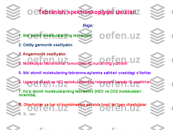     T ebranish spektroskopiyasi usullari  
R eja : 
1. I kki atomli molekulalarning  tebranish i. 
2. O ddiy garmonik ossillyator. 
3. A ngarmonik ossillyator.  
4. Molekulyar tebranishlar tomonidan IQ nurlarning yutilishi
5. I kki atomli molekulaning tebranma -aylanma  sathlari orasidagi o'tishlar. 
6. U grerod oksidi va HCl molekulalarining tebranishi  hamda   IQ- spektr lar i
7. K o'p atomli molekulalarning tebranishi (H2O va CO2 molekulalari 
misolida).  
8.  Obertonlar va har xil kombinasiya asosida hosil bo’lgan chastotalar
9. X ulos a 