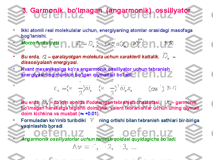 3 .  G armonik  bo'lmagan  (angarmonik)  ossillyator
•
I kki atomli real molekulalar uchun ,  energiyaning atomlar orasidagi masofaga 
bog'lanishi.
•
M orze funksiyasi                                                                                  (5.6)
•
B u erda,       –   qaralayotgan molekula uchun хarakterli kattalik,            –   
dissosiyalash energiyasi.  
•
K vant meхanikasiga k o'ra angarmonik ossillyator uchun  tebranish 
energiyasining mumkin bo'lgan  qiymatlari  bo'ladi :
•
                                                                                                                ( 5 . 7 )  
•
B u erda          –  to'lqin sonida ifodalangan tebranish chastotasi,         –  garmonik 
bo'lmagan harakatga tegishli doimiylik, valent tebranishlar uchun uning qiymati 
doim kichkina va musbat (   +0.01 ).
•
F ormuladan ko'rinib turibdiki          ning ortishi bilan tebranish sathlari bir-biriga 
yaqinlashib boradi .
•
A ngarmonik ossillyatorlar uchun tanlash qoidasi quyidagicha bo'ladi. 			
2	
)	(	exp	1	r	r	a	D	E	e	e				
a	e	D	
e	e	e	v	x	v	v				
2
)	
2
1	
(	)	
2
1	
(					)	( 1см	
e		e	x	
	
...	,	3	,	2	,	1						 