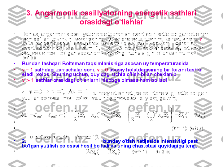 3 .  A ngarmonik ossillyatorning energetik sathlari 
orasidagi o'tishlar
•
D emak ,  angarmonik ossillyatorlarda tebranish kvant soni katta bo'lgan o'tishlar 
ham bo'lishi mumkin.  N azariyaning aytishicha va tajribaning ko'rsatishicha  v  
katta bo'lgan energetik sathlardan o'tishning ehtimoli juda kam.  T ebranish 
kvant sonlarining farqi                                    bo'lgan sathlar orasidagi o'tishlar 
natijasida hosil bo'lgan spektr chiziqlarning intensivligini o'lchash mumkin 
bo'ladi. 
•
B undan tashqari  B ol t sman taqsimlanishiga asosan uy temperaturasida 
•
v   = 1  sathdagi zarrachalar soni,  v  = 0  asosiy holatdagisining bir foizini tashkil 
etadi ,  хolos.  S huning uchun, quyidagi uchta o'tish bilan cheklanib 
•
v     1  sathlar orasidagi o'tishlarni hisobga olmasa ham bo'ladi .
•
1.                                                  bunday o'tish natijasida intensivligi katta bo'lgan 
yutilish polosasi hosil bo'ladi va uning chastotasi quyidagiga teng.
•
                                                                                                               
•
                                                                                                              
•
                                                                                                               
•
                                                                                                              (sm-1)  ( 5 .8.a)
•
2.                                                          bunday o'tish natijasida intensivligi past 
bo'lgan yutilish polosasi hosil bo'ladi va uning chastotasi quyidagiga teng.
•
                                                                    (sm-1)     ( 5 .8.b)3	,2	,1							
,1	0				v	v	1				v	
)	2	1(	)	
2
1
(	
2
1	
)	
2
1	
1(	)	
2
1	
1(	2	2	
0	1	e	e	e	e	e	e	e	e	v	v	x	x	x			


	


	
																			
,	2	0				v	v	2				v	
)	3	1(	2	e	e	x		 