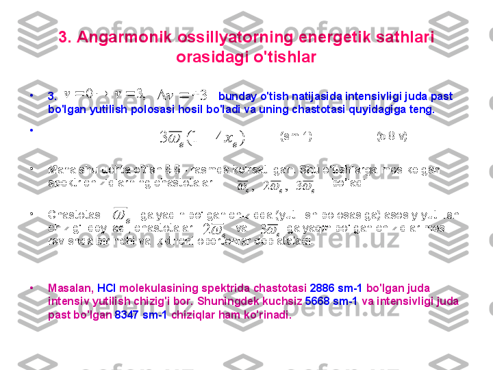 3 .  A ngarmonik ossillyatorning energetik sathlari 
orasidagi o'tishlar
•
3.                                                       bunday o'tish natijasida intensivligi juda past 
bo'lgan yutilish polosasi hosil bo'ladi va uning chastotasi quyidagiga teng.
•
                                                               (sm-1)                       ( 5 .8.v)    
•
M ana shu uchta o'tish  5 . 5  - rasmda ko'rsatilgan.  S hu o'tishlarga mos kelgan 
spektr chiziqlarning chastotalari                                        bo'l adi. 
•
C hastotasi              ga yaqin bo'lgan chiziqqa (yutilish polosasiga) asosiy yutilish 
chizig'i deyiladi, chastotalari                 va               ga yaqin bo'lgan chiziqlar mos 
ravishda birinchi va ikkinchi obertonlar deb ataladi. 
•
M asalan,  HCl  molekulasining spektrida chastotasi  2886 sm-1  bo'lgan juda 
intensiv yutilish chizig'i bor.  S huningdek kuchsiz  5668 sm-1  va intensivligi juda 
past bo'lgan  8347 sm-1  chiziqlar  ham  ko'rinadi.  ,3	0				v	v	3				v	
)	4	1(	3	e	e	x			
e	e	e				3	,	2	,	
e		
e		2e	3 