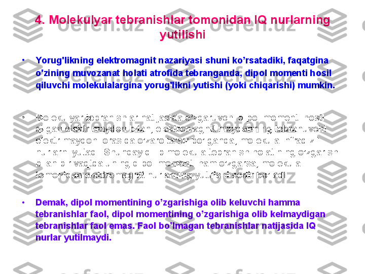 4. Molekulyar tebranishlar tomonidan IQ nurlarning 
yutilishi
•
Y orug'likning elektromagnit nazariyasi  shuni ko’rsatadiki, faqatgina  
o'zining muvozanat holati atrofida tebranganda, dipol momenti hosil 
qiluvchi molekulalargina yorug'likni  yu tishi (yoki chiqarishi) mumkin. 
•
Molekulyar tebranishlar natijasida o’zgaruvchi dipol momenti hosil 
qilgan elektr maydon bilan, elektromagnit maydonning tebranuvchi 
elektr maydoni orasida o’zaro ta’sir bo’lganda ,  molekula infraqizil 
nurlarni yutadi. Shunday qilib molekula tebranish holatining o’zgarishi 
bilan bir vaqtda uning dipol momenti ham o’zgarsa, molekula 
tomonidan elektromagnit nurlarning yutilishi sodir bo’ladi . 
•
Demak, dipol momentining o’zgarishiga olib keluvchi hamma 
tebranishlar faol, dipol momentining o’zgarishiga olib kelmaydigan 
tebranishlar faol emas. Faol bo’lmagan tebranishlar natijasida IQ 
nurlar yutilmaydi.  