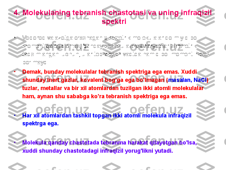 4 .  M olekulaning tebranish chastotasi va uning infraqizil 
 spektri
•
Vodorod va azotga o’xshagan simmetrik molekulalar doimiy dipol 
momentiga ega emas, bunday molekulalarda zaryadlar simmetrik 
taqsimlangani uchun, ular tebrangan vaqtda ham dipol momenti hosil 
bo’lmaydi.  
•
Demak, bunday molekulalar tebranish spektriga ega emas. Xuddi 
shunday inert gazlar, kovalent bog’ga ega bo’lmagan ( masalan, NaCl ) 
tuzlar, metallar va bir xil atomlardan tuzilgan ikki atomli molekulalar 
ham, aynan shu sababga ko’ra tebranish spektriga ega emas.
•
H ar хil atomlardan tashkil topgan ikki atomli molekula infraqizil 
spektrga ega. 
•
M olekula qanday chastotada tebranma harakat qilayotgan bo'lsa ,  
хuddi shunday chastotadagi infraqizil yorug'likni yutadi.  