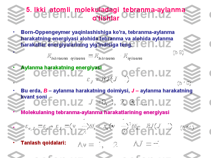 5 .  I kki  atomli  molekuladagi  tebranma-aylanma 
o'tishlar
•
B orn- O ppengeymer yaqinlashishiga ko'ra ,  tebranma-aylanma 
harakatning energiyasi alohida tebranma va alohida aylanma 
harakatlar energiyalarining yig'indisiga teng.
•
                                                                                                        (5.9)
•
A ylanma  h a ra katning energiyasi
•
                                                                                                           (5.10)
•
B u   erda ,  B  –  aylanma   harakatning   doimiysi ,  J  –  aylanma   harakatning  
kvant   soni    
•
M olekulaning tebranma - aylanma harakatlarining energiyasi
•
                                                                                                             (5.11)
•
T anlash qoidalari:aylanma	tebranma	aylanma	tebranma	E	E	E				
)	1	(			J	BJ	J		
...,	,	3	,	2	,	1	,	0		J	
)	1	(	)	
2
1	
(	)	
2
1	
(	
2	
,									J	BJ	v	x	v	e	e	e	J	v	J	v						
2	,	1					v	1				J 