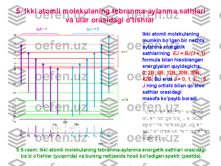 5. I kki atomli molekulaning tebranma - aylanma sathlari 
va ular orasidagi o'tishlar  
5.6-rasm. I kki atomli molekulaning tebranma-aylanma energetik sathlari orasidagi 
ba’zi  o'tishlar  (yuqorida)  va buning natijasida hosil bo'ladigan spektr  (pastda) .Ikki atomli molekulaning 
mumkin bo’lgan bir nechta 
aylanma energetik 
sathlarining   EJ = BJ(J + 1)    
formula bilan hisoblangan 
energiyalari quyidagicha ; 
0; 2B; 6B; 12B; 20B; 30B; 
42B ;  Bu erda  J = 0, 1, 2,….6 . 
J   ning ortishi bilan qo’shni 
sathlar orasidagi 
masofa ko’payib boradi.
Tebranish sathlari orasida
o’tish bo’lganda ,  u albatta
aylanma harakatga tegishli
sathlar orasida ham o’tishlar
sodir qiladi . 