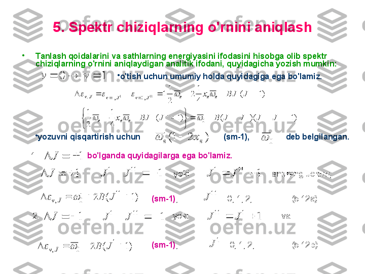 5 .  S pektr chiziqlarning o'rnini aniqlash
•
T anlash qoidalarini va sathlarning energiyasini ifodasini hisobga olib spektr 
chiziqlarning o'rnini aniqlaydigan analitik ifodani, quyidagicha yozish mumkin:1	0				v	v
•
o'tish  uchun  umumiy holda quyidagiga ega bo'lamiz.  
)1)(()1(
41
21 )1(
41
2
21
1
111111
01111 11
,0,1. 111



 

JJJJBJBJx JBJx
eee eee
JvJvJv	
			
				
•
yozuvni qisqartirish uchun                                     (sm-1),                deb belgilangan.	
)	2	1(
ee	x		
0	
1.                        bo'lganda quyidagilarga ega bo'lamiz.     	
1				J	
1				J	1	
11	1	
			J	J
yoki	1	
11	1	
		J	J shuning uchun,	
)1	(	2	11	
0	,					J	B	J	v		
(sm-1) ,                    = 0, 1, 2, …             (5.12a)          
                         	11	
J
  2.                                                             yoki                                            va	
1				J	1	
11	1	
			J	J	1	
1	11	
		J	J	
)1	(	2	1	
0	,					J	B	J	v		
(sm-1) ,                     = 0, 1, 2, …            (5.12b)      
                          	
1	
J 