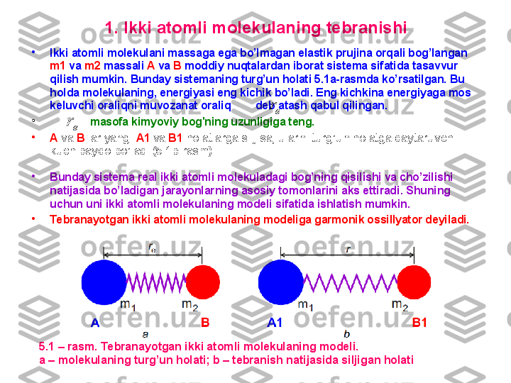 1.  I kki atomli molekulaning tebranishi
•
Ikki atomli molekulani massaga ega bo’lmagan elastik prujina orqali bog’langan 
m1   va   m2   massali  A   va   B   moddiy nuqtalardan iborat sistema sifatida tasavvur 
qilish mumkin. Bunday sistemaning turg’un holati 5.1a-rasmda ko’rsatilgan. Bu 
holda  molekulaning ,  energiyasi eng k ichik bo’ladi. Eng kichkina energiyaga mos 
keluvchi oraliqni  muvozanat oraliq          deb atash qabul qilingan.  
•
          –  m asofa kimyoviy bog'ning uzunligiga teng.  
•
A   va   B   lar yangi  A1   va   B1   holatlarga siljisa, ularni turg’un holatga qaytaruvchi 
kuch paydo bo’ladi (5.1b-rasm) .
•
Bunday sistema real ikki atomli molekuladagi bog’ning qisilishi va cho’zilishi 
natijasida bo’ladigan jarayonlarning asosiy tomonlarini aks ettiradi .  Shuning 
uchun uni ikki atomli molekulaning modeli sifatida ishlatish mumkin.  
•
Tebranayotgan ikki atomli molekulaning modeliga garmonik ossillyator deyiladi.er
5.1 – rasm. Tebranayotgan ikki atomli molekulaning modeli. 
a – molekulaning turg’un holati; b – tebranish natijasida siljigan holati	
er 