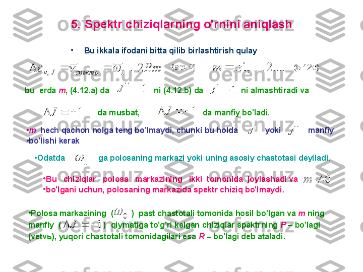 5 .  S pektr chiziqlarning o'rnini aniqlash
•
B u ikkala ifodani bitta qilib birlashtirish qulay
Bm
спектрJv 2
0, 		 (sm-1)                                             (5.12c)
....2,1 m
bu  erda  m ,  ( 4 .1 2 .a) da                    ni ( 4. 1 2 .b) da                 ni almashtiradi va	
1	
11	
	J	1	
1	
	J
                           da musbat,                                da manfiy bo'ladi.	
1				J	1				J
•
m    hech qachon nolga teng bo'lmaydi, chunki bu holda              yoki            manfiy 
•
bo'lishi kerak . 	
1	J	11	J
•
O datda               ga polosaning markazi yoki uning asosiy chastotasi deyiladi.  	
0	

•
B u     chiziqlar     polosa     markazining     ikki    tomonida    joylashadi va                    
•
bo'lgani uchun, polosaning markazida spektr chiziq bo'lmaydi.  	
0		m
•
P olosa markazining    (          )    past chastotali tomonida hosil bo'lgan va  m  ning 
manfiy    (                     )    qiymatiga to'g'ri kelgan chiziqlar spektrning  P   –  bo'lagi 
(vetvь), yuqori chastotali tomonidagilari esa  R   –  bo'lagi deb ataladi.	
0	
	
1				J 