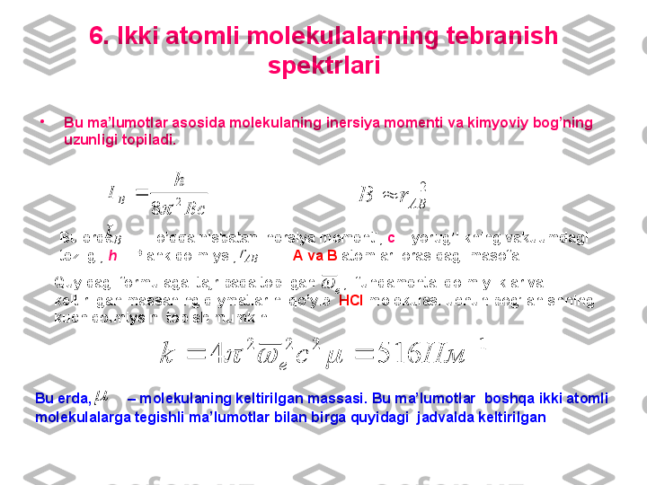 6. Ikki atomli molekulalarning tebranish 
spektrlari
•
Bu ma’lumotlar asosida molekulaning   inersiya momenti va kimyoviy bog’ning 
uzunligi topiladi .Bc	
h	
I	B	2	
8	
	2	
	AB	r	B	
B	I
Bu erda        – o’qqa nisbatan inersiya momenti,  c  – yorug’likning vakuumdagi 
tezligi,  h   – Plank doimiysi,           –  A   va   B   atomlari orasidagi masofa.  
ABr	
e	
Quyidagi formulaga  tajribada topilgan       ,  fundamental doimiyliklar va 
keltirilgan massaning qiymatlarini qo’yib   HCl   molekulasi uchun bog’lanishning 
kuch doimiysini topish mumkin	
1	2	2	2	
516	4	
	
		Нм	c	k	e				

Bu erda,         – molekulaning keltirilgan massasi. Bu ma’lumotlar  boshqa ikki atomli 
molekulalarga tegishli ma’lumotlar bilan birga quyidagi  jadvalda keltirilgan 