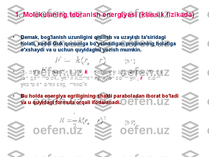 1. M olekulaning tebranish energiyasi (klassik fizikada)
•
Demak, b og'lanish uzunligini qisilish va uzayish ta'siridagi 
holati ,  хuddi  G uk qonuniga bo'ysinadigan prujinaning holatiga 
o'хshaydi va u uchun quyidagini yozish mumkin.
•
B u erda       –  elastik kuch,  k  –  kimyoviy bog’ orqali ushlab 
turilgan  molekulyar sistemaning   kuch doimiysi,  r   –  atom 
yadrolari orasidagi masofa. 
•
B u holda energiya egriligini ng  shakli parabola dan iborat  bo'ladi 
va u quyidagi formula orqali ifodalanadi.  )( rrkF
e 
F2	
)	(	
2
1	
r	r	k	E	e		 (5.1)
(5.2) 