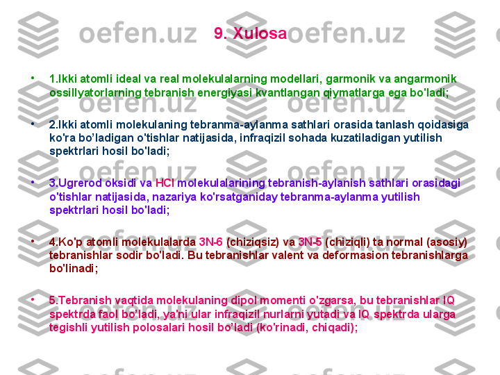 9 .  Хulosa
•
1. I kki atomli ideal va real molekulalarning modellari ,  garmonik va angarmonik 
ossillyatorlarning tebranish energiyasi kvantlangan qiymatlarga ega bo'ladi; 
•
2. I kki atomli molekulaning tebranma-aylanma sathlari orasida tanlash qoidasiga 
ko'ra  bo’ladigan  o'tishlar natijasida ,  infraqizil sohada kuzatiladigan yutilish 
spektrlari hosil bo'ladi;
•
3. U grerod   oksidi va  HCl  molekulalarining tebranish-aylanish sathlari orasidagi 
o'tishlar natijasida ,  nazariya ko'rsatganiday tebranma-aylanma yutilish 
spektrlari hosil bo'ladi;
•
4. K o'p atomli molekulalarda  3N-6  (chiziqsiz) va  3N-5  (chiziqli) ta normal (asosiy) 
tebranishlar sodir bo'ladi.  B u tebranishlar valent va deformasion tebranishlarga 
bo'linadi;
•
5. T ebranish vaqtida molekulaning dipol momenti o'zgarsa, bu tebranishlar  IQ  
spektrda faol b o’ ladi, ya'ni  ular infraqizil nurlarni yutadi va IQ  spektrda ularga 
tegishli yutilish polosalari  hosil bo’ladi ( ko'rinadi , chiqadi) ; 